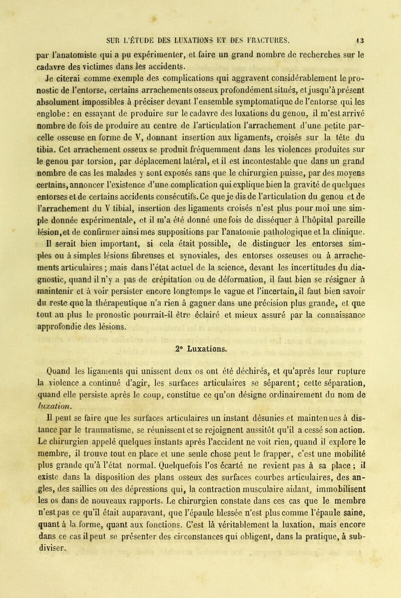 par l’anatomiste qui a pu expérimenter, et faire un grand nombre de recherches sur le cadavre des victimes dans les accidents. Je citerai comme exemple des complications qui aggravent considérablement le pro- nostic de l’entorse, certains arrachements osseux profondément situés, et jusqu’à présent absolument impossibles à préciser devant l’ensemble symptomatique de l’entorse qui les englobe : en essayant de produire sur le cadavre des luxations du genou, il m’est arrivé nombre de fois de produire au centre de l’articulation l’arrachement d’une petite par- celle osseuse en forme de V, donnant insertion aux ligaments, croisés sur la tête du tibia. Cet arrachement osseux se produit fréquemment dans les violences produites sur le genou par torsion, par déplacement latéral, et il est incontestable que dans un grand nombre de cas les malades y sont exposés sans que le chirurgien puisse, par des moyens certains, annoncer l’existence d’une complication qui explique bien la gravité de quelques entorses et de certains accidents consécutifs. Ce que je dis de l’articulation du genou et de l’arrachement du V tibial, insertion des ligaments croisés n’est plus pour moi une sim- ple donnée expérimentale, et il m’a été donné une fois de disséquer à l’hôpital pareille lésion, et de confirmer ainsi mes suppositions par l’anatomie pathologique et la clinique. Il serait bien important, si cela était possible, de distinguer les entorses sim- ples ou à simples lésions fibreuses et synoviales, des entorses osseuses ou à arrache- ments articulaires ; mais dans l’état actuel de la science, devant les incertitudes du dia- gnostic, quand il n’y a pas de crépitation ou de déformation, il faut bien se résigner à maintenir et à voir persister encore longtemps le vague et l’incertain, il faut bien savoir du reste que la thérapeutique n’a rien à gagner dans une précision plus grande, et que tout au plus le pronostic pourrait-il être éclairé et mieux assuré par la connaissance approfondie des lésions. 2° Luxations. Quand les ligaments qui unissent deux os ont été déchirés, et qu’après leur rupture la violence a continué d’agir, les surfaces articulaires se séparent; cette séparation, quand elle persiste après le coup, constitue ce qu’on désigne ordinairement du nom de luxation. Il peut se faire que les surfaces articulaires un instant désunies et maintenues à dis- tance par le traumatisme, se réunissent et se rejoignent aussitôt qu’il a cessé son action. Le chirurgien appelé quelques instants après l’accident ne voit rien, quand il explore le membre, il trouve tout en place et une seule chose peut le frapper, c’est une mobilité plus grande qu’à l’état normal. Quelquefois l’os écarté ne revient pas à sa place ; il existe dans la disposition des plans osseux des surfaces courbes articulaires, des an- gles, des saillies ou des dépressions qui, la contraction musculaire aidant, immobilisent les os dans de nouveaux rapports. Le chirurgien constate dans ces cas que le membre n’est pas ce qu’il était auparavant, que l’épaule blessée n’est plus comme l’épaule saine, quant à la forme, quant aux fonctions. C’est là véritablement la luxation, mais encore dans ce cas il peut se présenter des circonstances qui obligent, dans la pratique, à sub- diviser.