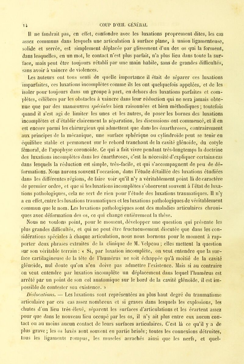 Il ne faudrait pas, en effet, confondre avec les luxations proprement dites, les cas assez communs dans lesquels une articulation à surface plane, à union ligamenteuse, solide et serrée, est simplement déplacée par glissement d’un des os qui la forment, dans lesquelles, en un mot, le contact n’est plus parfait, n’a plus lieu dans toute la sur- face, mais peut être toujours rétabli par une main habile, sans de grandes difficultés, sans avoir à vaincre de violences. Les auteurs ont tous senti de quelle importance il était de séparer ces luxations imparfaites, ces luxations incomplètes comme ils les ont quelquefois appelées, et de les isoler pour toujours dans un groupe à part, en dehors des luxations parfaites et com- plètes, célèbres par les obstacles à vaincre dans leur réduction qui ne sera jamais obte- nue que par des manœuvres spéciales bien raisonnées et bien méthodiques ; toutefois quand il s’est agi de limiter les unes et les autres, de poser les bornes des luxations incomplètes et d’établir clairement la séparation, les discussions ont commencé, et il en est encore parmi les chirurgiens qui admettent que dans les énarthroses, contrairement aux principes de la mécanique, une surface sphérique ou cylindroïde peut se tenir en équilibre stable et permanent sur le rebord tranchant de la cavité glénoïde, du colyle fémoral, de l’apophyse coronoïde. Ce qui a fait vivre pendant très-longtemps la doctrine des luxations incomplètes dans les énarthroses, c’est la nécessité d’expliquer certains cas dans lesquels la réduction est simple, très-facile, et qui s’accompagnent de peu de dé- formations. Nous aurons souvent l’occasion, dans l’étude détaillée des luxations étudiées dans les différentes régions, de faire voir qu’il n’v a véritablement point là de caractère de premier ordre, et que si les luxations incomplètes s’observent souvent à l’état de luxa- tions pathologiques, cela ne sert de rien pour l’étude des luxations traumatiques. Il n’y a en effet,entre les luxations traumatiques et les luxations pathologiques de véritablement commun que le nom. Les luxations pathologiques sont des maladies articulaires chroni- ques avec déformation des os, ce qui change entièrement la thèse. Nous ne voulons point, pour le moment, développer une question qui présente les plus grandes difficultés, et qui ne peut être fructueusement discutée que dans les con- sidérations spéciales à chaque articulation, nous nous bornons pour le moment à rap- porter deux phrases extraites de la clinique de M. Velpeau ; elles mettent la question sur son véritable terrain : « Si, par luxation incomplète, on veut entendre que la sur- face cartilagineuse de la tète de l’humérus ne soit échappée qu’à moitié de la cavité glénoïde, nul doute qu’on n’en doive pas admettre l’existence. Mais si au contraire on veut entendre par luxation incomplète un déplacement dans lequel l’humérus est arrêté par un point de son col anatomique sur le bord de la cavité glénoïde, il est im- possible de contester son existence. » Dislocations. — Les luxations sont représentées au plus haut degré du traumatisme articulaire par ces cas assez nombreux et si graves dans lesquels les explosions, les chutes d’un lieu très-élevé, séparent les surfaces d’articulations et les écartent assez pour que dans le nouveau lieu occupé par les os, il n’y ait plus entre eux aucun con- tact ou au moins aucun contact de leurs surfaces articulaires. C’est là ce qu’il y a de plus grave; les os luxés sont souvent en partie brisés; toutes les connexions détruites, tous les ligaments rompus, les muscles arrachés ainsi que les nerfs, et quel-