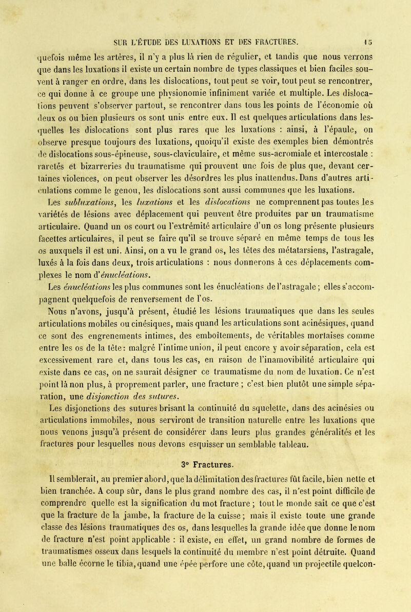 vjuefois même les artères, il n’y a plus là rien de régulier, et tandis que nous verrons que dans les luxations il existe un certain nombre de types classiques et bien faciles sou- vent à ranger en ordre, dans les dislocations, tout peut se voir, tout peut se rencontrer, ce qui donne à ce groupe une physionomie infiniment variée et multiple. Les disloca- tions peuvent s’observer partout, se rencontrer dans tous les points de l’économie où deux os ou bien plusieurs os sont unis entre eux. Il est quelques articulations dans les- quelles les dislocations sont plus rares que les luxations : ainsi, à l’épaule, on observe presque toujours des luxations, quoiqu’il existe des exemples bien démontrés de dislocations sous-épineuse, sous-claviculaire, et même sus-acromiale et intercostale : raretés et bizarreries du traumatisme qui prouvent une fois de plus que, devant cer- taines violences, on peut observer les désordres les plus inattendus.Dans d’autres arti- culations comme le genou, les dislocations sont aussi communes que les luxations. Les subluxations, les luxations et les dislocations ne comprennent pas toutes les variétés de lésions avec déplacement qui peuvent être produites par un traumatisme articulaire. Quand un os court ou l’extrémité articulaire d’un os long présente plusieurs facettes articulaires, il peut se faire qu’il se trouve séparé en même temps de tous les os auxquels il est uni. Ainsi, on a vu le grand os, les têtes des métatarsiens, l’astragale, luxés à la fois dans deux, trois articulations : nous donnerons à ces déplacements com- plexes le nom d'énucléations. Les énucléations les plus communes sont les énucléations de l’astragale ; elles s’accom- pagnent quelquefois de renversement de l’os. Nous n’avons, jusqu’à présent, étudié les lésions traumatiques que dans les seules articulations mobiles ou cinésiques, mais quand les articulations sont acinésiques, quand ce sont des engrenements intimes, des emboîtements, de véritables mortaises comme entre les os de la tête: malgré l’intime union, il peut encore y avoir séparation, cela est excessivement rare et, dans tous les cas, en raison de l’inamovibilité articulaire qui existe dans ce cas, on ne saurait désigner ce traumatisme du nom de luxation. Ce n’est point là non plus, à proprement parler, une fracture; c’est bien plutôt une simple sépa- ration, une disjonction des sutures. Les disjonctions des sutures brisant la continuité du squelette, dans des acinésies ou articulations immobiles, nous serviront de transition naturelle entre les luxations que nous venons jusqu’à présent de considérer dans leurs plus grandes généralités et les fractures pour lesquelles nous devons esquisser un semblable tableau. 3° Fractures. Il semblerait, au premier abord, que la délimitation des fractures fût facile, bien nette et bien tranchée. A coup sûr, dans le plus grand nombre des cas, il n’est point difficile de comprendre quelle est la signification du mot fracture ; tout le monde sait ce que c’est que la fracture de la jambe, la fracture de la cuisse; mais il existe toute une grande classe des lésions traumatiques des os, dans lesquelles la grande idée que donne le nom de fracture n’est point applicable : il existe, en effet, un grand nombre de formes de traumatismes osseux dans lesquels la continuité du membre n’est point détruite. Quand une balle écorne le tibia, quand une épée perfore une côte, quand un projectile quelcon-