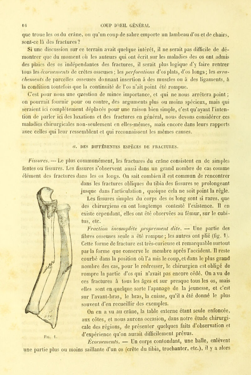 que troue les os du crâne, ou qu’un coup de sabre emporte un lambeau d’os et de chairs, sont-ce là des fractures? Si une discussion sur ce terrain avait quelque intérêt, il ne serait pas difficile de dé- montrer que du moment où les auteurs qui ont écrit sur les maladies des os ont admis des plaies des os indépendantes des fractures, il serait plus logique d’y faire rentrer tous les écornements de crêtes osseuses; les perforations d’os plats, d’os longs; les arra- chements de parcelles osseuses donnant insertion à des muscles ou à des ligaments, à la condition toutefois que la continuité de l’os n’ait point été rompue. C’est pour nous une question de mince importance, et qui ne nous arrêtera point ; on pourrait fournir pour ou contre, des arguments plus ou moins spécieux, mais qui seraient ici complètement déplacés pour une raison bien simple, c’est qu’ayant l’inten- tion de parler ici des luxations et des fractures en général, nous devons considérer ces maladies chirurgicales non-seulement en elles-mêmes, mais encore dans leurs rapports avec celles qui leur ressemblent et qui reconnaissent les mêmes causes. a. DES DIFFÉRENTES ESPÈCES DE FRACTURES. Fissures. — Le plus communément, les fractures du crâne consistent en de simples fentes ou fissures. Les fissures s’observent aussi dans un grand nombre de cas comme élément des fractures dans les os longs. On sait combien il est commun de rencontrer dans les fractures obliques du tibia des fissures se prolongeant jusque dans l’articulation , quoique cela ne soit point la règle. Les fissures simples du corps des os long sont si rares, que des chirurgiens en ont longtemps contesté l’existence. 11 en existe cependant, elles ont été observées au fémur, sur le cubi- tus, etc. Fraction incomplète proprement dite. — Une partie des fibres osseuses seule a été rompue; les autres ont plié (fig. 1). Cette forme de fracture est très-curieuse et remarquable surtout parla forme que conserve le membre après l’accident. Il reste courbé dans la position où l’a mis le coup, et dans le plus grand nombre des cas, pour le redresser, le chirurgien est obligé de rompre la partie d’os qui n’avait pas encore cédé. On a vu de ces fractures à tous les âges et sur presque tous les os, mais elles sont en quelque sorte l’apanage de la jeunesse, et c’est sur l’avant-bras, le bras, la cuisse, qu’il a été donné le plus souvent d’en recueillir des exemples. On en a vu au crâne, la table externe étant seule enfoncée, aux côtes, et nous aurons occasion, dans notre étude chirurgi- cale des régions, de présenter quelques faits d’observation et d’expérience qu’on aurait difficilement prévus. Écornements. — Un corps contondant, une balle, enlèvent une partie plus ou moins saillante d’un os (crête du tibia, trochanter, etc.), il y a alors