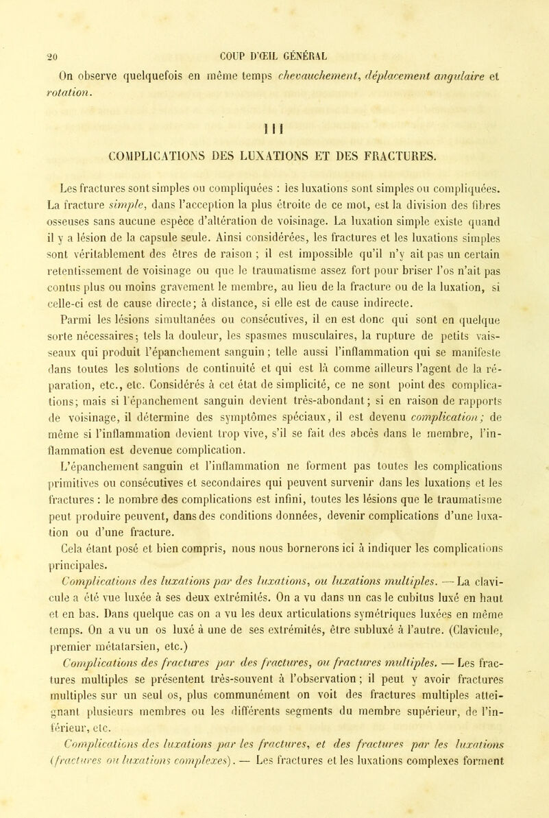 On observe quelquefois en même temps chevauchement, déplacement angulaire et rotation. 1 ! 1 COMPLICATIONS DES LUXATIONS ET DES FRACTURES. Les fractures sont simples ou compliquées : les luxations sont simples ou compliquées. La fracture simple, dans l’acception la plus étroite de ce mot, est la division des fibres osseuses sans aucune espèce d’altération de voisinage. La luxation simple existe quand il y a lésion de la capsule seule. Ainsi considérées, les fractures et les luxations simples sont véritablement des êtres de raison ; il est impossible qu’il n’v ait pas un certain retentissement de voisinage ou que le traumatisme assez fort pour briser l’os n’ait pas contus plus ou moins gravement le membre, au lieu de la fracture ou de la luxation, si celle-ci est de cause directe; à distance, si elle est de cause indirecte. Parmi les lésions simultanées ou consécutives, il en est donc qui sont en quelque sorte nécessaires; tels la douleur, les spasmes musculaires, la rupture de petits vais- seaux qui produit l’épancliement sanguin ; telle aussi l’inflammation qui se manifeste dans toutes les solutions de continuité et qui est là comme ailleurs l’agent de la ré- paration, etc., etc. Considérés à cet état de simplicité, ce ne sont point des complica- tions; mais si l'épanchement sanguin devient très-abondant; si en raison de rapports de voisinage, il détermine des symptômes spéciaux, il est devenu complication; de même si l’inflammation devient trop vive, s’il se fait des abcès dans le membre, l’in- flammation est devenue complication. L’épanchement sanguin et l’inflammation ne forment pas toutes les complications primitives ou consécutives et secondaires qui peuvent survenir dans les luxations et les fractures : le nombre des complications est infini, toutes les lésions que le traumatisme peut produire peuvent, dans des conditions données, devenir complications d’une luxa- tion ou d’une fracture. Cela étant posé et bien compris, nous nous bornerons ici à indiquer les complications principales. Complications des luxations par des luxations, ou luxations multiples. — La clavi- cule a été vue luxée à ses deux extrémités. On a vu dans un cas le cubitus luxé en haut et en bas. Dans quelque cas on a vu les deux articulations symétriques luxées en même temps. On a vu un os luxé à une de ses extrémités, être subluxé à l’autre. (Clavicule, premier métatarsien, etc.) Complications des fractures par des fractures, ou fractures multiples. — Les frac- tures multiples se présentent très-souvent à l’observation ; il peut y avoir fractures multiples sur un seul os, plus communément on voit des fractures multiples attei- gnant plusieurs membres ou les différents segments du membre supérieur, de l’in- férieur, etc. Complications des luxations par les fractures, et des fractures par les luxations (fractures ou luxations complexes). — Les fractures et les luxations complexes forment