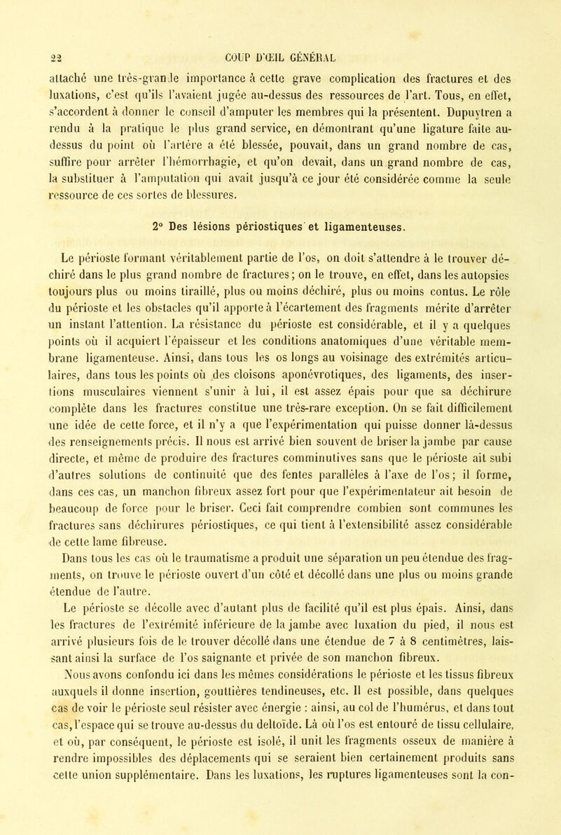 attaché une très-grande importance à cette grave complication des fractures et des luxations, c’est qu’ils l’avaient jugée au-dessus des ressources de l’art. Tous, en effet, s’accordent à donner le conseil d’amputer les membres qui la présentent. Dupuytren a rendu à la pratique le plus grand service, en démontrant qu’une ligature faite au- dessus du point où l’artère a été blessée, pouvait, dans un grand nombre de cas, suffire pour arrêter l’hémorrhagie, et qu’on devait, dans un grand nombre de cas, la substituer à l’amputation qui avait jusqu’à ce jour été considérée comme la seule ressource de ces sortes de blessures. 2° Des lésions périostiques et ligamenteuses. Le périoste formant véritablement partie de l’os, on doit s’attendre à le trouver dé- chiré dans le plus grand nombre de fractures ; on le trouve, en effet, dans les autopsies toujours plus ou moins tiraillé, plus ou moins déchiré, plus ou moins contus. Le rôle du périoste et les obstacles qu’il apporte à l’écartement des fragments mérite d’arrêter un instant l’attention. La résistance du périoste est considérable, et il y a quelques points où il acquiert l'épaisseur et les conditions anatomiques d’une véritable mem- brane ligamenteuse. Ainsi, dans tous les os longs au voisinage des extrémités articu- laires, dans tous les points où des cloisons aponévrotiques, des ligaments, des inser- tions musculaires viennent s’unir à lui, il est assez épais pour que sa déchirure complète dans les fractures constitue une très-rare exception. On se fait difficilement une idée de celte force, et il n’y a que l’expérimentation qui puisse donner là-dessus des renseignements précis. Il nous est arrivé bien souvent de briser la jambe par cause directe, et même de produire des fractures comminutives sans que le périoste ait subi d’autres solutions de continuité que des fentes parallèles à Taxe de l’os; il forme, dans ces cas, un manchon fibreux assez fort pour que l’expérimentateur ait besoin de beaucoup de force pour le briser. Ceci fait comprendre combien sont communes les fractures sans déchirures périostiques, ce qui tient à l’extensibilité assez considérable de cette lame fibreuse. Dans tous les cas où le traumatisme a produit une séparation un peu étendue des frag- ments, on trouve le périoste ouvert d’un côté et décollé dans une plus ou moins grande étendue de l’autre. Le périoste se décolle avec d’autant plus de facilité qu’il est plus épais. Ainsi, dans les fractures de l’extrémité inférieure de la jambe avec luxation du pied, il nous est arrivé plusieurs fois de le trouver décollé dans une étendue de 7 à 8 centimètres, lais- sant ainsi la surface de l’os saignante et privée de son manchon fibreux. Nous avons confondu ici dans les mêmes considérations le périoste et les tissus fibreux auxquels il donne insertion, gouttières tendineuses, etc. 11 est possible, dans quelques cas de voir le périoste seul résister avec énergie : ainsi, au col de l’humérus, et dans tout cas,l’espace qui se trouve au-dessus du deltoïde. Là où l’os est entouré de tissu cellulaire, et où, par conséquent, le périoste est isolé, il unit les fragments osseux de manière à rendre impossibles des déplacements qui se seraient bien certainement produits sans celte union supplémentaire. Dans les luxations, les ruptures ligamenteuses sont la con-