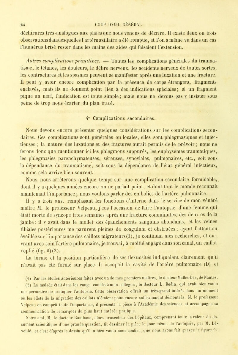 déchirures très-analogues aux plaies que nous venons de décrire. 11 existe deux ou trois observations dans lesquelles l’artère axillaire a été rompue, et l’on a même vu dans un cas l’humérus brisé rester dans les mains des aides qui faisaient l’extension. Autres complications primitives. — Toutes les complications générales du trauma- tisme, le tétanos, les douleurs, le délire nerveux, les accidents nerveux de toutes sortes, les contractures et les spasmes peuvent se manifester après une luxation et une fracture. Il peut y avoir encore complication par la présence de corps étrangers, fragments enclavés, mais ils ne donnent point lieu à des indications spéciales ; si un fragment pique un nerf, l’indication est toute simple ; mais nous ne devons pas y insister sous peine de trop nous écarter du plan tracé. 4° Complications secondaires. Nous devons encore présenter quelques considérations sur les complications secon- daires. Ces complications sont générales ou locales, elles sont plilegmasiques et infec- tieuses ; la nature des luxations et des fractures aurait permis de le prévoir ; nous ne ferons donc que mentionner ici les phlegmons suppurés, les enphysèmes traumatiques, les phlegmasies parenchymateuses, séreuses, synoviales, pulmonaires, etc., soit sous la dépendance du traumatisme, soit sous la dépendance de l’état général infectieux, comme cela arrive bien souvent. Nous nous arrêterons quelque temps sur une complication secondaire formidable, dont il y a quelques années encore on ne parlait point, et dont tout le monde reconnaît maintenant l’importance ; nous voulons parler des embolies de l’artère pulmonaire. 11 y a trois ans, remplissant les fonctions d’interne dans le service de mon vénéré maître M. le professeur Velpeau, j’eus l’occasion de faire l’autopsie d’une femme qui était morte de syncope trois semaines après une fracture comminutive des deux os de la jambe : il y avait dans le mollet des épanchements sanguins abondants, et les veines tibiales postérieures me parurent pleines de coagulum et obstruées ; ayant l’attention éveillée sur l’importance des caillots migrateurs(l), je continuai mes recherches, et ou- vrant avec soinTartère pulmonaire, je trouvai, à moitié engagé dans son canal, un caillot replié (fig. 9) (2). La forme et la position particulière de ses llexuosilés indiquaient clairement qu’il n’avait pas été formé sur place. Il occupait la cavité de l’artère pulmonaire (D) et (1 ) Par les études antérieures faites avec un de mes premiers maîtres, le docteurMallierbes, de Nantes. (2) La malade était dans les rangs confiés à mon collègue, le docteur L. Bodin, qui avait bien voulu me permettre de pratiquer l’autopsie. Cette observation offrait un très-grand intérêt dans un moment où les effets de la migration des caillots n’étaient point encore suffisamment démontrés. M. le professeur Velpeau en comprit toute l’importance, il présenta la pièce à l’Académie des sciences et accompagna sa communication de remarques du plus haut intérêt pratique. Notre ami, M. le docteur Rambaud, alors prosecteur des hôpitaux, comprenant toute la valeur du do- cument scientifique d’une grande question, fit dessiner la pièce le jour même de l’autopsie, par M. Lé- veillé, et c’est d’après le dessin qu’il a bien voulu nous confier, que nous avons fait graver la figure 9.