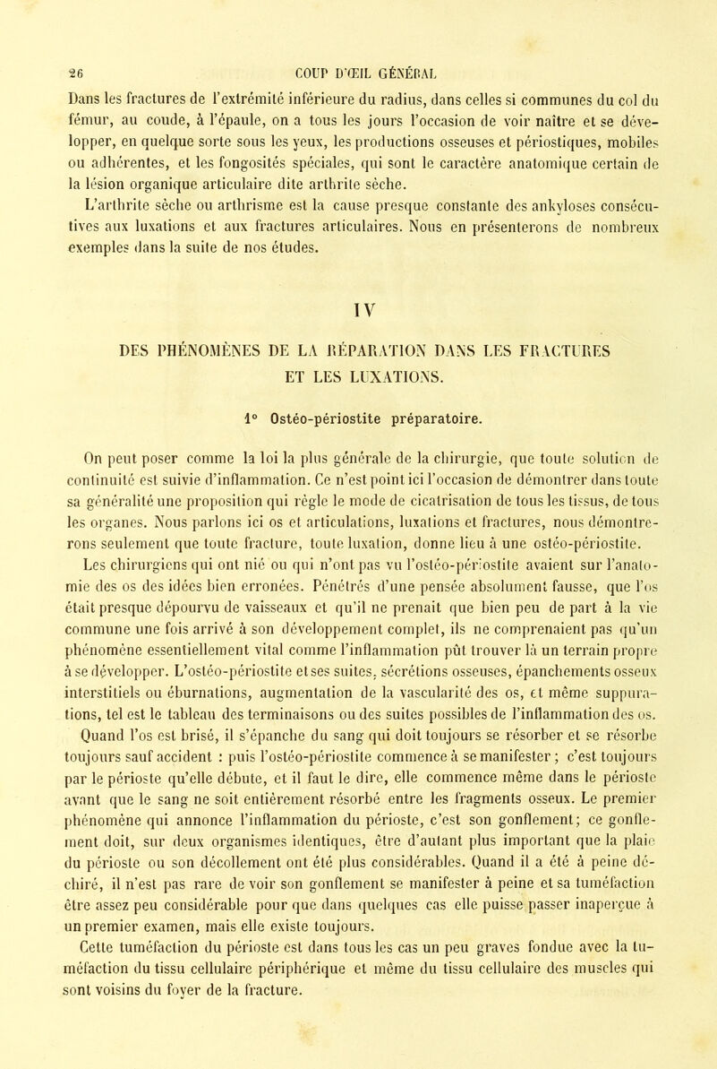 Dans les fractures de l’extrémité inférieure du radius, dans celles si communes du col du fémur, au coude, à l’épaule, on a tous les jours l’occasion de voir naître et se déve- lopper, en quelque sorte sous les yeux, les productions osseuses et périostiques, mobiles ou adhérentes, et les fongosités spéciales, qui sont le caractère anatomique certain de la lésion organique articulaire dite arthrite sèche. L’arthrite sèche ou arthrisme est la cause presque constante des ankylosés consécu- tives aux luxations et aux fractures articulaires. Nous en présenterons de nombreux exemples dans la suite de nos études. IV DES PHÉNOMÈNES DE LA RÉPARATION DANS LES FRACTURES ET LES LUXATIONS. 1° Ostéo-périostite préparatoire. On peut poser comme la loi la plus générale de la chirurgie, que toute solution de continuité est suivie d’inflammation. Ce n’est point ici l’occasion de démontrer dans toute sa généralité une proposition qui règle le mode de cicatrisation de tous les tissus, de tous les organes. Nous parlons ici os et articulations, luxations et fractures, nous démontre- rons seulement que toute fracture, toute luxation, donne lieu à une ostéo-périostite. Les chirurgiens qui ont nié ou qui n’ont, pas vu l’ostéo-périostite avaient sur l’anato- mie des os des idées bien erronées. Pénétrés d’une pensée absolument fausse, que l’os était presque dépourvu de vaisseaux et qu’il ne prenait que bien peu de part à la vie commune une fois arrivé à son développement complet, ils ne comprenaient pas qu’un phénomène essentiellement vital comme l’inflammation pût trouver là un terrain propre à se développer. L’ostéo-périostite et ses suites, sécrétions osseuses, épanchements osseux interstitiels ou éburnations, augmentation de la vascularité des os, cl même suppura- tions, tel est le tableau des terminaisons ou des suites possibles de l’inflammation des os. Quand l’os est brisé, il s’épanche du sang qui doit toujours se résorber et se résorbe toujours sauf accident : puis l’ostéo-périostite commence à se manifester ; c’est toujours par le périoste qu’elle débute, et il faut le dire, elle commence même dans le périoste avant que le sang ne soit entièrement résorbé entre les fragments osseux. Le premier phénomène qui annonce l’inflammation du périoste, c’est son gonflement; ce gonfle- ment doit, sur deux organismes identiques, être d’autant plus important que la plaie du périoste ou son décollement ont été plus considérables. Quand il a été à peine dé- chiré, il n’est pas rare de voir son gonflement se manifester à peine et sa tuméfaction être assez peu considérable pour que dans quelques cas elle puisse passer inaperçue à un premier examen, mais elle existe toujours. Cette tuméfaction du périoste est dans tous les cas un peu graves fondue avec la tu- méfaction du tissu cellulaire périphérique et même du tissu cellulaire des muscles qui sont voisins du foyer de la fracture.