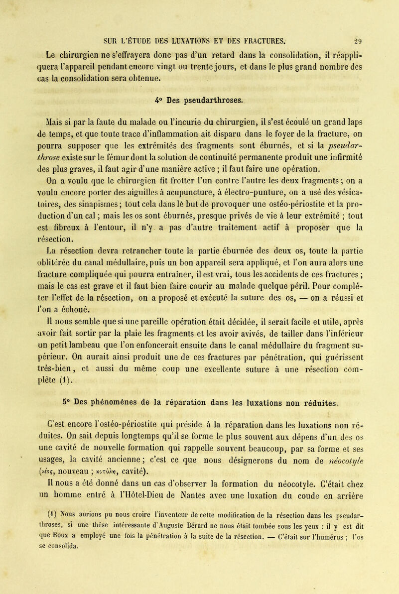 Le chirurgien ne s’effrayera donc pas d’un retard dans la consolidation, il réappli- quera l’appareil pendant encore vingt ou trente jours, et dans le plus grand nombre des cas la consolidation sera obtenue. 4° Des pseudarthroses. Mais si par la faute du malade ou l’incurie du chirurgien, il s’est écoulé un grand laps de temps, et que toute trace d’inflammation ait disparu dans le foyer de la fracture, on pourra supposer que les extrémités des fragments sont éburnés, et si la pseudar- throse existe sur le fémur dont la solution de continuité permanente produit une infirmité des plus graves, il faut agir d’une manière active ; il faut faire une opération. On a voulu que le chirurgien fit frotter l’un contre l’autre les deux fragments ; on a voulu encore porter des aiguilles à acupuncture, à électro-punture, on a usé des vésica- toires, des sinapismes ; tout cela dans le but de provoquer une ostéo-périoslite et la pro- duction d’un cal ; mais les os sont éburnés, presque privés de vie à leur extrémité ; tout est fibreux à l’entour, il n’y a pas d’autre traitement actif à proposer que la résection. La résection devra retrancher toute la partie éburnée des deux os, toute la partie oblitérée du canal médullaire, puis un bon appareil sera appliqué, et l’on aura alors une fracture compliquée qui pourra entraîner, il est vrai, tous les accidents de ces fractures; mais le cas est grave et il faut bien faire courir au malade quelque péril. Pour complé- ter l’effet de la résection, on a proposé et exécuté la suture des os, — on a réussi et l’on a échoué. Il nous semble que si une pareille opération était décidée, il serait facile et utile, après avoir fait sortir par la plaie les fragments et les avoir avivés, de tailler dans l’inférieur un petit lambeau que l’on enfoncerait ensuite dans le canal médullaire du fragment su- périeur. On aurait ainsi produit une de ces fractures par pénétration, qui guérissent très-bien, et aussi du même coup une excellente suture à une résection com- plète (1). 5° Des phénomènes de la réparation dans les luxations non réduites. C’est encore l’ostéo-périostile qui préside à la réparation dans les luxations non ré- duites. On sait depuis longtemps qu’il se forme le plus souvent aux dépens d’un des os une cavité de nouvelle formation qui rappelle souvent beaucoup, par sa forme et ses usages, la cavité ancienne ; c’est ce que nous désignerons du nom de néocotyle (ve'oç, nouveau ; xj-nlfo}, cavité). Il nous a été donné dans un cas d’observer la formation du néocotyle. C’était chez un homme entré à l’Hôtel-Dieu de Nantes avec une luxation du coude en arrière (1) Nous aurions pu nous croire 1 inventeur de celte modification de la réseclion dans les pseudar- throses, si une thèse intéressante d'Auguste Bérard ne nous était tombée sous les yeux : il y est dit ■que Roux a employé une fois la pénétration à la suite de la résection. — C’était sur l’humérus ; l’os se consolida.