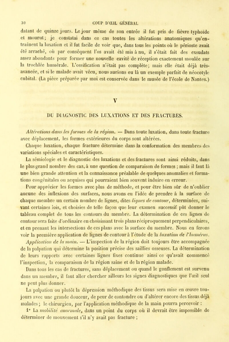 datant de quinze jours. Le jour même de son entrée il fut pris de fièvre typhoïde et mourut; je constatai dans ce cas toutes les altérations anatomiques qu’en- traînent la luxation et il fut facile de voir que, dans tous les points où le périoste avait été arraché, où par conséquent l’os avait été mis à nu, il s’était fait des exsudats assez abondants pour former une nouvelle cavité de réception exactement moulée sur la trochlée humérale. L’ossification n’était pas complète; mais elle était déjà très- avancée, et si le malade avait vécu, nous aurions eu là un exemple parfait de néocotyle cubital. (La pièce préparée par moi est conservée dans le musée de l’école de Nantes.) y DU DIAGNOSTIC DES LUXATIONS ET DES FRACTURES. Altérations dans les formes de la région. — Dans toute luxation, dans toute fracture avec déplacement, les formes extérieures du corps sont altérées. Chaque luxation, chaque fracture détermine dans la conformation des membres des variations spéciales et caractéristiques. La sémiologie et le diagnostic des luxations et des fractures sont ainsi réduits, dans le plus grand nombre des cas, à une question de comparaison de formes ; mais il faut là une bien grande attention et la connaissance préalable de quelques anomalies et forma- tions congénitales ou acquises qui pourraient bien souvent induire en erreur. Pour apprécier les formes avec plus de méthode, et pour être bien sûr de n’oublier aucune des inflexions des surfaces, nous avons eu l’idée de prendre à la surface de chaque membre un certain nombre de lignes, dites lignes de contour, déterminées, sui- vant certaines lois, et choisies de telle façon que leur examen successif pût donner le tableau complet de tous les contours du membre. La détermination de ces lignes de contour sera faite d’ordinaire en choisissant trois plans réciproquement perpendiculaires, et en prenant les intersections de ces plans avec la surface du membre. Nous en ferons voir la première application de lignes de contour à l’étude de la luxation de l’humérus. Application de la main. — L’inspection de la région doit toujours être accompagnée de la palpation qui détermine la position précise des saillies osseuses. La détermination de leurs rapports avec certaines lignes fixes continue ainsi ce qu’avait commencé l’inspection, la comparaison de la région saine et de la région malade. Dans tous les cas de fractures, sans déplacement ou quand le gonflement est survenu dans un membre, il faut aller chercher ailleurs les signes diagnostiques que l’œil seul ne peut plus donner. La palpation ou plutôt la dépression méthodique des tissus sera mise en œuvre tou- jours avec une grande douceur, de peur de contondre ou d’altérer encore des tissus déjà malades; le chirurgien, par l’application méthodique de la main pourra percevoir : 1° La mobilité anormale, dans un point du corps où il devrait être impossible de déterminer de mouvement s’il n’y avait pas fracture ;