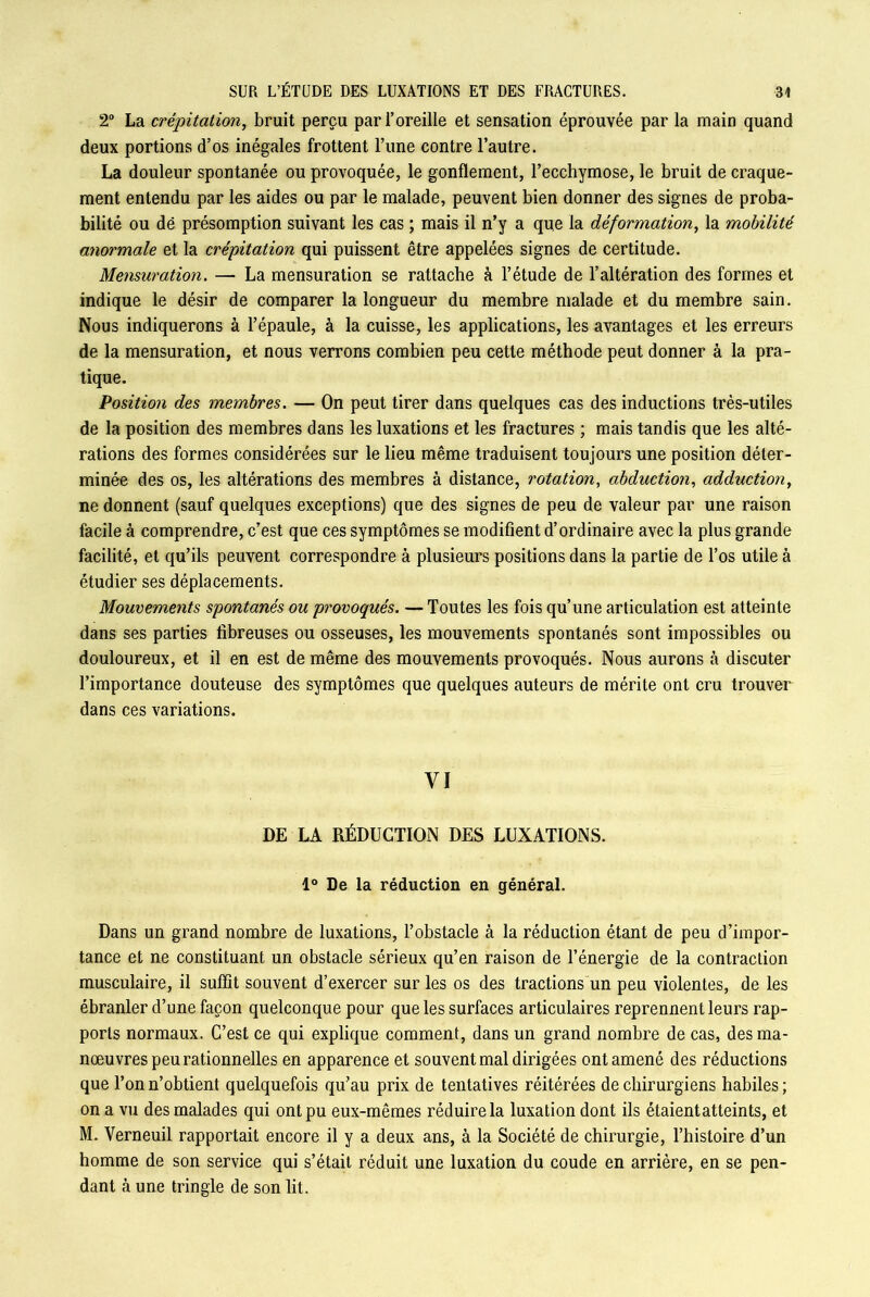 2° La crépitation, bruit perçu par l’oreille et sensation éprouvée par la main quand deux portions d’os inégales frottent l’une contre l’autre. La douleur spontanée ou provoquée, le gonflement, l’ecchymose, le bruit de craque- ment entendu par les aides ou par le malade, peuvent bien donner des signes de proba- bilité ou dë présomption suivant les cas ; mais il n’y a que la déformation, la mobilité anormale et la crépitation qui puissent être appelées signes de certitude. Mensuration. — La mensuration se rattache à l’étude de l’altération des formes et indique le désir de comparer la longueur du membre malade et du membre sain. Nous indiquerons à l’épaule, à la cuisse, les applications, les avantages et les erreurs de la mensuration, et nous verrons combien peu cette méthode peut donner à la pra- tique. Position des membres. — On peut tirer dans quelques cas des inductions très-utiles de la position des membres dans les luxations et les fractures ; mais tandis que les alté- rations des formes considérées sur le lieu même traduisent toujours une position déter- minée des os, les altérations des membres à distance, rotation, abduction, adduction, ne donnent (sauf quelques exceptions) que des signes de peu de valeur par une raison facile à comprendre, c’est que ces symptômes se modifient d’ordinaire avec la plus grande facilité, et qu’ils peuvent correspondre à plusieurs positions dans la partie de l’os utile à étudier ses déplacements. Mouvements spontanés ou provoqués. — Toutes les fois qu’une articulation est atteinte dans ses parties fibreuses ou osseuses, les mouvements spontanés sont impossibles ou douloureux, et il en est de même des mouvements provoqués. Nous aurons à discuter l’importance douteuse des symptômes que quelques auteurs de mérite ont cru trouver dans ces variations. VI DE LA RÉDUCTION DES LUXATIONS. 1° De la réduction en général. Dans un grand nombre de luxations, l’obstacle à la réduction étant de peu d’impor- tance et ne constituant un obstacle sérieux qu’en raison de l’énergie de la contraction musculaire, il suffit souvent d’exercer sur les os des tractions un peu violentes, de les ébranler d’une façon quelconque pour que les surfaces articulaires reprennent leurs rap- ports normaux. C’est ce qui explique comment, dans un grand nombre de cas, des ma- nœuvres peu rationnelles en apparence et souvent mal dirigées ont amené des réductions que l’on n’obtient quelquefois qu’au prix de tentatives réitérées de chirurgiens habiles ; on a vu des malades qui ont pu eux-mêmes réduire la luxation dont ils étaientatteints, et M. Verneuil rapportait encore il y a deux ans, à la Société de chirurgie, l’histoire d’un homme de son service qui s’était réduit une luxation du coude en arrière, en se pen- dant à une tringle de son lit.