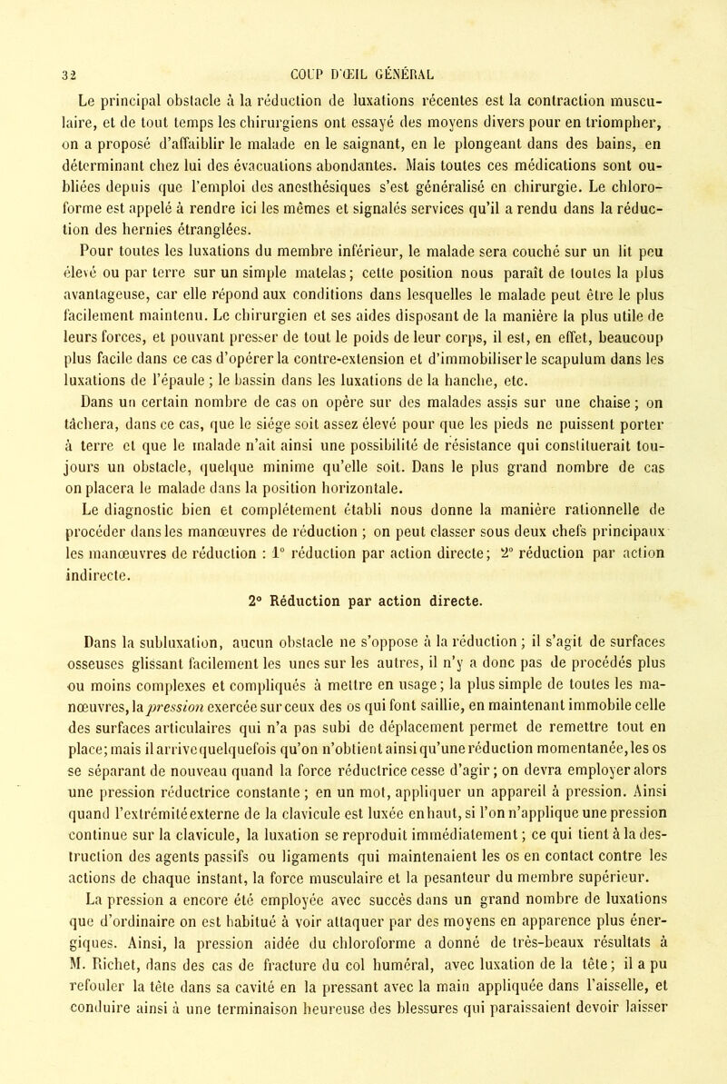 Le principal obstacle à la réduction de luxations récentes est la contraction muscu- laire, et de tout temps les chirurgiens ont essayé des moyens divers pour en triompher, on a proposé d’affaiblir le malade en le saignant, en le plongeant dans des bains, en déterminant chez lui des évacuations abondantes. Mais toutes ces médications sont ou- bliées depuis que l’emploi des anesthésiques s’est généralisé en chirurgie. Le chloro- forme est appelé à rendre ici les mêmes et signalés services qu’il a rendu dans la réduc- tion des hernies étranglées. Pour toutes les luxations du membre inférieur, le malade sera couché sur un lit peu élevé ou par terre sur un simple matelas; cette position nous paraît de toutes la plus avantageuse, car elle répond aux conditions dans lesquelles le malade peut être le plus facilement maintenu. Le chirurgien et ses aides disposant de la manière la plus utile de leurs forces, et pouvant presser de tout le poids de leur corps, il est, en effet, beaucoup plus facile dans ce cas d’opérer la contre-extension et d’immobiliser le scapulum dans les luxations de l’épaule ; le bassin dans les luxations de la hanche, etc. Dans un certain nombre de cas on opère sur des malades assis sur une chaise ; on tâchera, dans ce cas, que le siège soit assez élevé pour que les pieds ne puissent porter à terre et que le malade n’ait ainsi une possibilité de résistance qui constituerait tou- jours un obstacle, quelque minime qu’elle soit. Dans le plus grand nombre de cas on placera le malade dans la position horizontale. Le diagnostic bien et complètement établi nous donne la manière rationnelle de procéder dans les manœuvres de réduction ; on peut classer sous deux chefs principaux les manœuvres de réduction : 1° réduction par action directe; 2° réduction par action indirecte. 2° Réduction par action directe. Dans la subluxation, aucun obstacle ne s’oppose à la réduction ; il s’agit de surfaces osseuses glissant facilement les unes sur les autres, il n’y a donc pas de procédés plus ou moins complexes et compliqués à mettre en usage; la plus simple de toutes les ma- nœuvres, la pression exercée sur ceux des os qui font saillie, en maintenant immobile celle des surfaces articulaires qui n’a pas subi de déplacement permet de remettre tout en place; mais il arrive quelquefois qu’on n’obtient ainsi qu’une réduction momentanée, les os se séparant de nouveau quand la force réductrice cesse d’agir ; on devra employer alors une pression réductrice constante ; en un mot, appliquer un appareil à pression. Ainsi quand l’extrémitéexterne de la clavicule est luxée enhaut,si l’on n’applique une pression continue sur la clavicule, la luxation se reproduit immédiatement ; ce qui tient à la des- truction des agents passifs ou ligaments qui maintenaient les os en contact contre les actions de chaque instant, la force musculaire et la pesanteur du membre supérieur. La pression a encore été employée avec succès dans un grand nombre de luxations que d’ordinaire on est habitué à voir attaquer par des moyens en apparence plus éner- giques. Ainsi, la pression aidée du chloroforme a donné de très-beaux résultats à M. Richet, dans des cas de fracture du col huméral, avec luxation de la tête; il a pu refouler la tête dans sa cavité en la pressant avec la main appliquée dans l’aisselle, et conduire ainsi à une terminaison heureuse des blessures qui paraissaient devoir laisser