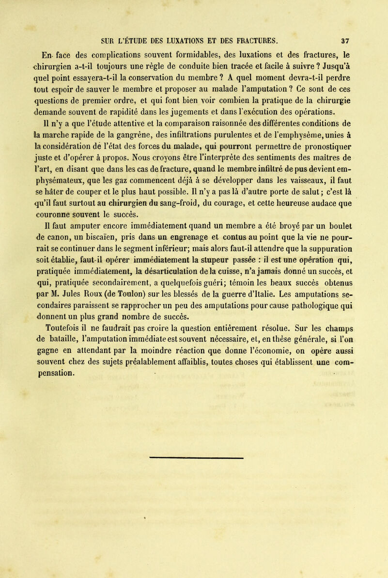 En- face des complications souvent formidables, des luxations et des fractures, le chirurgien a-t-il toujours une règle de conduite bien tracée et facile à suivre? Jusqu’à quel point essayera-t-il la conservation du membre ? A quel moment devra-t-il perdre tout espoir de sauver le membre et proposer au malade l’amputation ? Ce sont de ces questions de premier ordre, et qui font bien voir combien la pratique de la chirurgie demande souvent de rapidité dans les jugements et dans l’exécution des opérations. 11 n’y a que l’élude attentive et la comparaison raisonnée des différentes conditions de la marche rapide de la gangrène, des infiltrations purulentes et de l’emphysème,unies à la considération de l’état des forces du malade, qui pourront permettre de pronostiquer juste et d’opérer à propos. Nous croyons être l’interprète des sentiments des maîtres de l’art, en disant que dans les cas de fracture, quand le membre infiltré de pus devient em- physémateux, que les gaz commencent déjà à se développer dans les vaisseaux, il faut se hâter de couper et le plus haut possible. Il n’y a pas là d’autre porte de salut ; c’est là qu’il faut surtout au chirurgien du sang-froid, du courage, et cette heureuse audace que couronne souvent le succès. Il faut amputer encore immédiatement quand un membre a été broyé par un boulet de canon, un biscaïen, pris dans un engrenage et contus au point que la vie ne pour- rait se continuer dans le segment inférieur; mais alors faut-il attendre que la suppuration soit établie, faut-il opérer immédiatement la stupeur passée : il est une opération qui, pratiquée immédiatement, la désarticulation delà cuisse, n’a jamais donné un succès, et qui, pratiquée secondairement, a quelquefois guéri; témoin les beaux succès obtenus par M. Jules Roux (de Toulon) sur les blessés de la guerre d’Italie. Les amputations se- condaires paraissent se rapprocher un peu des amputations pour cause pathologique qui donnent un plus grand nombre de succès. Toutefois il ne faudrait pas croire la question entièrement résolue. Sur les champs de bataille, l’amputation immédiate est souvent nécessaire, et, en thèse générale, si l’on gagne en attendant par la moindre réaction que donne l’économie, on opère aussi souvent chez des sujets préalablement affaiblis, toutes choses qui établissent une com- pensation.