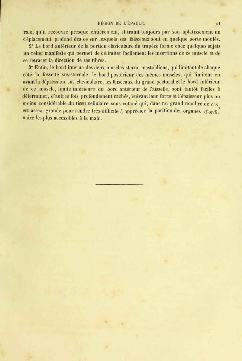 raie, qu’il recouvre presque entièrement, il trahit toujours par son aplatissement un déplacement profond des os sur lesquels ses faisceaux sont en quelque sorte moulés. 2° Le bord antérieur de la portion claviculaire du trapèze forme chez quelques sujets un relief manifeste qui permet de délimiter facilement les insertions de ce muscle et de se retracer la direction de ses fibres. 3° Enfin, le bord interne des deux muscles sterno-mastoïdiens, qui limitent de chaque côté la fossette sus-sternale, le bord postérieur des mêmes muscles, qui limitent en avant la dépression sus-claviculaire, les faisceaux du grand pectoral et le bord inférieur de ce muscle, limite inférieure du bord antérieur de l’aisselle, sont tantôt faciles à déterminer, d’autres fois profondément cachés, suivant leur force et l’épaisseur plus ou moins considérable du tissu cellulaire sous-cutané qui, dans nu grand nombre de cas est assez grande pour rendre très-difficile à apprécier la position des organes d’ordi- naire les plus accessibles à la main.