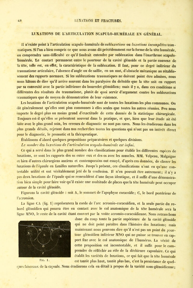 LUXATIONS DE L’ARTICULATION SCAPULO-HUMÉRALE EN GÉNÉRAL. Il n’existe point à l’articulation scapulo-humérale de subluxations ou luxations incomplètes trau- matiques. Si l’on a bien compris ce que nous avons dit précédemment sur la forme de la tête humérale, on comprendra sans difficulté ce qu’il faudrait entendre par subluxalion dans l’énarthrose scapulo- humérale. Le contact permanent entre le pourtour de la cavité glénoïde et la partie convexe de la tête, telle est, en effet, la caractéristique de la subluxation. Il faut, pour ce degré inférieur du traumatisme articulaire, l’absence d’angle ou de saillie, en un mot, d’obstacle mécanique au rétablis- sement des rapports normaux. Si les subluxations traumatiques ne doivent point être admises, nous nous hâtons de dire qu’il arrive souvent dans les paralysies du deltoïde que la tête soit en rapport par sa convexité avec la partie inférieure du bourrelet glénoïdien; mais il y a, dans ces conditions si différentes des résultats du traumatisme, plutôt de quoi servir d’argument contre les subluxations traumatiques que de moyen de démonstration de leur existence. Les luxations de l’articulation scapulo-humérale sont de toutes les luxations les plus communes. On dit généralement qu’elles sont plus communes à elles seules que toutes les autres réunies. Peu nous importe le degré plus ou moins grand d’exactitude de cette donnée de la statistique chirurgicale. Toujours est-il qu’elles se présentent souvent dans la pratique, et que, bien que leur étude ait été faite avec le plus grand soin, les erreurs de diagnostic ne sont pas rares. Nous les étudierons dans les plus grands détails, rejetant dans nos recherches toutes les questions qui n’ont pas un intérêt direct pour le diagnostic, le pronostic et la thérapeutique. Établissons d’abord quelques propositions préparatoires et quelques divisions. Le nombre des luxations de l'articulation scapulo-humérale est infini. Ce qui a servi dans le plus grand nombre des classifications pour établir les différentes espèces de luxations, ce sont les rapports des os entre eux et des os avec les muscles. MM. Velpeau, Malgaigne et bien d’autres chirurgiens anciens et contemporains ont essayé, d’après ces données, de classer les luxations de l’épaule en familles naturelles. Jusqu’à présent, ces classifications n’ont eu qu’une con- testable utilité et ont véritablement jeté de la confusion. U n’en pouvait être autrement; il n’y a pas deux luxations de l’épaule qui se ressemblent d’une façon identique, et il suffit d’une démonstra- tion bien simple pour faire voir qu’il existe une multitude de places que la tête humérale peut occuper autour de la cavité glénoïde. Figurons la cavité glénoïde : soit A, le sommet de l’apophyse coracoïde; C, le bord postérieur de l’acromion. La ligne CA (fig. 1) représentera la corde de l’arc acromio-coracoïdien, et la seule partie du re- bord glénoïdien qui pourra être en contact avec le col anatomique de la tête humérale sera la ligne MNO, le reste de la cavité étant couvert par la voûte acromio-coracoïdienne. Nous retranchons donc du coup toute la partie supérieure de la cavité glénoïde qui ne doit point paraître dans l’histoire des luxations; mais maintenant nous pouvons dire qu’il n’est pas un point du pour- tour glénoïdien inférieur MNO qui ne puisse se trouver en rap- port fixe avec le col anatomique de l’humérus. La vérité de cette proposition est incontestable, et il suffit pour le com- prendre de réfléchir au rôle de la déchirure capsulaire. Ce qui établit les variétés de luxations, ce qui fait que la tête humérale est tantôt plus haut, tantôt plus bas, c’est la persistance de quel- ques faisceaux de la capsule. Nous étudierons cela en détail à propos de la variété sous-glénoïdienne; Fig. 1.