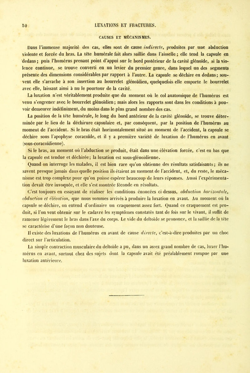 CAUSES ET MÉCANISMES. Dans l’immense majorité des cas, elles sont de cause indirecte, produites par une abduction violente et forcée du bras. La tête humérale fait alors saillie dans l’aisselle ; elle tend la capsule en dedans ; puis l’humérus prenant point d’appui sur le bord postérieur de la cavité glénoïde, si la vio- lence continue, se trouve converti en un levier du premier genre, dans lequel un des segments présente des dimensions considérables par rapport à l’autre. La capsule se déchire en dedans; sou- vent elle s’arrache à son insertion au bourrelet glénoïdien, quelquefois elle emporte le bourrelet avec elle, laissant ainsi à nu le pourtour de la cavité. La luxation n’est véritablement produite que du moment où le col anatomique de l’humérus est venu s’engrener avec le bourrelet glénoïdien; mais alors les rapports sont dans les conditions à pou- voir demeurer indéfiniment, du moins dans le plus grand nombre des cas. La position de la tête humérale, le long du bord antérieur de la cavité glénoïde, se trouve déter- minée par le lieu de la déchirure capsulaire et, par conséquent, par la position de l’humérus au moment de l’accident. Si le bras était horizontalement situé au moment de l’accident, la capsule se déchire sous l’apophyse coracoïde, et il y a première variété de luxation de l’humérus en avant (sous-coracoïdienne). Si le bras, au moment où l’abduction se produit, était dans une élévation forcée, c’est en bas que la capsule est tendue et déchirée; la luxation est sous-glénoïdienne. Quand on interroge les malades, il est bien rare qu’on obtienne des résultats satisfaisants ; ils ne savent presque jamais dans quelle position ils étaient au moment de l’accident, et, du reste, le méca- nisme est trop complexe pour qu’on puisse espérer beaucoup de leurs réponses. Aussi l’expérimenta- tion devait être invoquée, et elle s’est montrée féconde en résultats. C’est toujours en essayant de réaliser les conditions énoncées ci-dessus, abduction horizontale, abduction et élévation, que nous sommes arrivés à produire la luxation en avant. Au moment où la capsule se déchire, on entend d’ordinaire un craquement assez fort. Quand ce craquement est pro- duit, si l’on veut obtenir sur le cadavre les symptômes constatés tant de fois sur le vivant, il suffit de ramener légèrement le bras dans l’axe du corps. Le vide du deltoïde se prononce, et la saillie de la tête se caractérise d’une façon non douteuse. Il existe des luxations de l’humérus en avant de cause directe, c’est-à-dire produites par un choc direct sur l’articulation. La simple contraction musculaire du deltoïde a pu, dans un assez grand nombre de cas, luxer l’hu- mérus en avant, surtout chez des sujets dont la capsule avait été préalablement rompue par une luxation antérieure.
