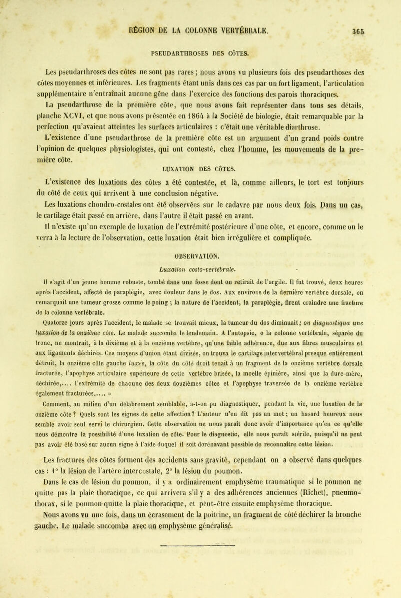 PSEUDARTHROSES DES CÔTES. Les pseudarthroses des côtes ne sont pas rares; nous avons vu plusieurs fois des pscudartlioses des côtes moyennes et inférieures. Les fragments étant unis dans ces cas par un fort ligament, l’articulation supplémentaire n’entraînait aucune gène dans l’exercice des fonctions des parois thoraciques. La pseudarthrose de la première côte, que nous avons fait représenter dans tous ses détails, planche XCVI, et que nous avons présentée en 186A à la Société de biologie, était remarquable par la perfection qu’avaient atteintes les surfaces articulaires : c’était une véritable diarthrose. L’existence d’une pseudarthrose de la première côte est un argument d’un grand poids contre l’opinion de quelques physiologistes, qui ont contesté, chez l’homme, les mouvements de la pre- mière côte. LUXATION DES CÔTES. L’existence des luxations des côtes a été contestée, et là, comme ailleurs, le tort est toujours du côté de ceux qui arrivent à une conclusion négative. Les luxations chondro-costales ont été observées sur le cadavre par nous deux fois. Dans un cas, le cartilage était passé en arrière, dans l’autre il était passé en avant. Il n’existe qu’un exemple de luxation de l’extrémité postérieure d’une côte, et encore, comme on le verra à la lecture de l’observation, cette luxation était bien irrégulière et compliquée. OBSERVATION. Luxation costo-vertébrale. Il s'agit d'un jeune homme robuste, tombé dans une fosse dont on retirait de l’argile. 11 fut trouvé, deux heures après l’accident, affecté de paraplégie, avec douleur dans le dos. Aux environs de la dernière vertèbre dorsale, on remarquait une tumeur grosse comme le poing ; la nature de l’accident, la paraplégie, firent craindre une fracture de la colonne vertébrale. Quatorze jours après l’accident, le malade se trouvait mieux, la tumeur du dos diminuait; on diagnostiqua une luxation de la onzième côte. Le malade succomba le lendemain. A l’autopsie, « la colonne vertébrale, séparée du tronc, ne montrait, à la dixième et à la onzième vertèbre, qu’une faible adhérence, due aux fibres musculaires et aux ligaments déchirés. Ces moyens d’union étant divisés, on trouva le cartilage intervertébral presque entièrement détruit, la onzième côte gauche luxée, la côte du côté droit tenait à un fragment de la onzième vertèbre dorsale fracturée, l’apophyse articulaire supérieure de cette vertèbre brisée, la moelle épinière, ainsi que la dure-mère, déchirée,.... l’extrémité de chacune des deux douzièmes côtes et l’apophyse traversée de la onzième vertèbre également fracturées » Comment, au milieu d’un délabrement semblable, a-t-on pu diagnostiquer, pendant la vie, une luxation de la onzième côte? Quels sont les signes de cette affection? L’auteur n’en dit pas un mot; un hasard heureux nous semble avoir seul servi le chirurgien. Cette observation ne nous parait donc avoir d’importance qu’en ce qu’elle nous démontre la possibilité d’une luxation de côte. Pour le diagnostic, elle nous paraît stérile, puisqu’il ne peut pas avoir été basé sur aucun signe à l’aide duquel il soit dorénavant possible de reconnaître cette lésion. Les fractures des côtes forment des accidents sans gravité, cependant on a observé dans quelques cas : 1° la lésion de l’artère intercostale, 2° la lésion du poumon. Dans le cas de lésion du poumon, il y a ordinairement emphysème traumatique si le poumon ne quitte pas la plaie thoracique, ce qui arrivera s’il y a des adhérences anciennes (Richet), pneumo- thorax, si le poumon quitte la plaie thoracique, et peut-être ensuite emphysème thoracique. Nous avons vu une fois, dans un écrasement de la poitrine, un fragment de côté déchirer la bronche gauche. Le malade succomba avec un emphysème généralisé.