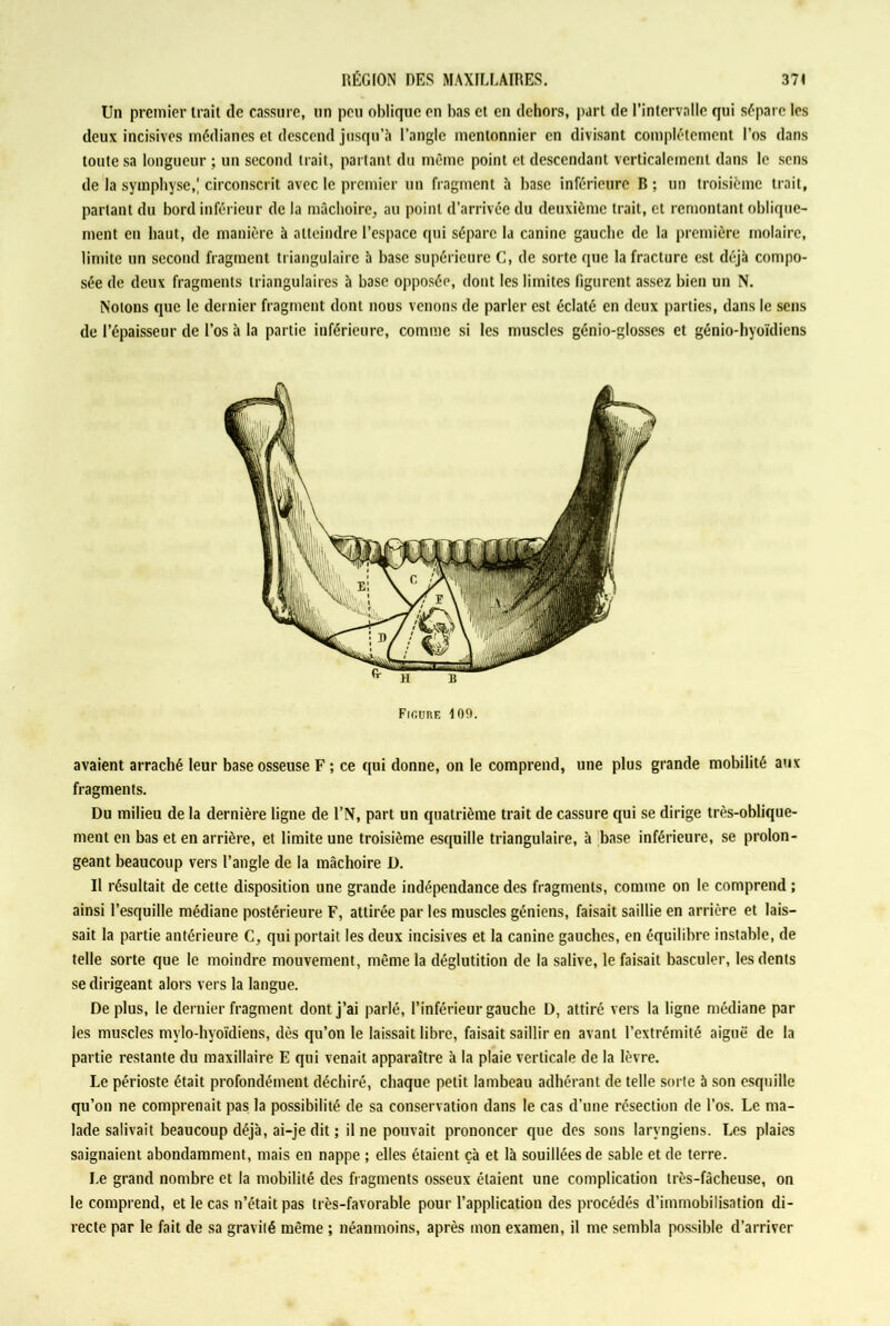 Un premier trait de cassure, un peu oblique en bas et en dehors, part de l’intervalle qui sépare les deux incisives médianes et descend jusqu’à l’angle menlonnier en divisant complètement l’os dans toute sa longueur ; un second trait, partant du même point et descendant verticalement dans le sens de la symphyse,; circonscrit avec le premier un fragment à base inférieure B ; un troisième trait, parlant du bord inférieur de la mâchoire, au point d’arrivée du deuxième trait, et remontant oblique- ment en haut, de manière à atteindre l’espace qui sépare la canine gauche de la première molaire, limite un second fragment triangulaire à base supérieure C, de sorte que la fracture est déjà compo- sée de deux fragments triangulaires à base opposée, dont les limites figurent assez bien un N. Notons que le dernier fragment dont nous venons de parler est éclaté en deux parties, dans le sens de l’épaisseur de l’os à la partie inférieure, comme si les muscles génio-glosses et génio-hyoïdiens Fir.üRF, 109. avaient arraché leur base osseuse F ; ce qui donne, on le comprend, une plus grande mobilité aux fragments. Du milieu de la dernière ligne de l’N, part un quatrième trait de cassure qui se dirige très-oblique- ment en bas et en arrière, et limite une troisième esquille triangulaire, à base inférieure, se prolon- geant beaucoup vers l’angle de la mâchoire D. Il résultait de cette disposition une grande indépendance des fragments, comme on le comprend ; ainsi l’esquille médiane postérieure F, attirée par les muscles géniens, faisait saillie en arrière et lais- sait la partie antérieure C, qui portait les deux incisives et la canine gauches, en équilibre instable, de telle sorte que le moindre mouvement, même la déglutition de la salive, le faisait basculer, les dents se dirigeant alors vers la langue. Déplus, le dernier fragment dont j’ai parlé, l’inférieur gauche D, attiré vers la ligne médiane par les muscles mylo-hyoïdieus, dès qu’on le laissait libre, faisait saillir en avant l’extrémité aiguë de la partie restante du maxillaire E qui venait apparaître à la plaie verticale de la lèvre. Le périoste était profondément déchiré, chaque petit lambeau adhérant de telle sorte à son esquille qu’on ne comprenait pas la possibilité de sa conservation dans le cas d’une résection de l’os. Le ma- lade salivait beaucoup déjà, ai-je dit ; il ne pouvait prononcer que des sons laryngiens. Les plaies saignaient abondamment, mais en nappe ; elles étaient çà et là souillées de sable et de terre. Le grand nombre et la mobilité des fragments osseux étaient une complication très-fâcheuse, on le comprend, et le cas n’était pas très-favorable pour l’application des procédés d’immobilisation di- recte par le fait de sa gravité même ; néanmoins, après mon examen, il me sembla possible d’arriver