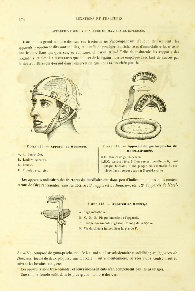 APPAREILS POUR LA FRACTURE DU MAXILLAIRE INFÉRIEUR. Dans le plus grand nombre des cas, ces fractures ne s’accompagnant d'aucun déplacement, les appareils proprement dits sont inutiles, et il sulïit de protéger la mâchoire et d’immobiliser les os avec une fronde. Dans quelques cas, au contraire, il paraît très-difficile de maintenir les rapports des fragments, et c’est à ces cas rares que doit servir la ligature des os employée avec tant de succès par le docteur Bérenger-Féraud dans l’observation que nous avons citée plus haut. Figure 113. — Appareil de ltouiwsoii. A. A. Serre-tête. B. Lanière de coutil. C. Boucle. F. Fronde, etc., etc. Figure 11A. — Appareil de gutta-perebn de Ülorcl-La vallée. D.E. Moules de gulta-percha A,B,C. Appareil formé d’un ressort métallique B, d’une plaque buccale , d’une plaque sous-mentale A, em- ployé dans quelques cas par Morel-Lavallée. Les appareils ordinaires des fractures du maxillaire ont donc peu d’indication : nous nous conten- terons de faire représenter, sans les décrire : 1° l’appareil de Bouisson, etc. ; 2° Y appareil de Morel- FigurE 115. — Appareil de IIouzcl0t A. Tige métallique. B, C, D, E. Plaque buccale de l’appareil. F. Plaque sous-mentale glissant le long de la tige A. G. Vis destinée à immobiliser la plaque F. Lavallée, composé de gulta-percha moulée à chaud sur l’arcade dentaire et solidifiée; 3° l*appareil de Houzelot, formé de deux plaques, une buccale, l’autre mentonnière, serrées l’une contre l’autre, suivant les besoins, etc., etc. Ces appareils sont très-gênants, et leurs inconvénients n’en compensent pas les avantages. Une simple fronde suffit dans le plus grand nombre des cas.