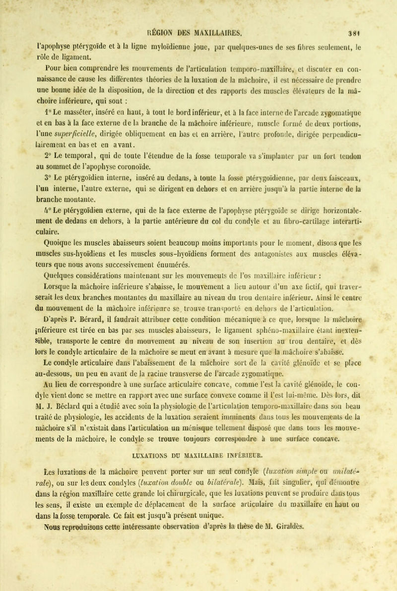 l’apophyse ptérygoïde et à la ligne myloïdiennc joue, par quelques-unes de scs libres seulement, le rôle de ligament. Pour bien comprendre les mouvements de l’articulation temporo-maxillaire, cl discuter en con- naissance de cause les différentes théories de la luxation de la mâchoire, il est nécessaire de prendre une bonne idée de la disposition, de la direction et des rapports des muscles élévateurs de la mâ- choire inférieure, qui sont : l°Le masséter, inséré en haut, à tout le bord inférieur, et à la face interne de l’arcade zygomatique et en bas à la face externe de la branche de la mâchoire inférieure, muscle formé de deux portions, l’une superficielle, dirigée obliquement en bas et en arrière, l’autre profonde, dirigée perpendicu- lairement en bas et en avant. 2° Le temporal, qui de toute l’étendue de la fosse temporale va s’implanter par un fort tendon au sommet de l’apophyse coronoïde. 3° Le ptérygoïdien interne, inséré au dedans, à toute la fosse ptérygoïdienne, par deux faisceaux, l’un interne, l’autre externe, qui se dirigent en dehors et en arrière jusqu’à la partie interne de la branche montante. A0 Le ptérygoïdien externe, qui de la face externe de l’apophyse ptérygoïde se dirige horizontale- ment de dedans en dehors, à la partie antérieure du col du condyle et au fibro-carlilage interarti* culaire. Quoique les muscles abaisseurs soient beaucoup moins importants pour le moment, disons que les muscles sus-hyoïdiens et les muscles sous-hyoïdiens forment des antagonistes aux muscles éléva- teurs que nous avons successivement énumérés. Quelques considérations maintenant sur les mouvemeuls de l’os maxillaire inférieur : Lorsque la mâchoire inférieure s’abaisse, le mouvement a lieu autour d’un axe fictif, qui traver- serait les deux branches montantes du maxillaire au niveau du trou dentaire inférieur. Ainsi le centre du mouvement de la mâchoire inférieure se trouve transporté en dehors de l’articulation. D’après P. Bérard, il faudrait attribuer cette condition mécanique à ce que, lorsque la mâchoire inférieure est tirée en bas par ses muscles abaisseurs, le ligament sphéno-maxillaire étant inexten- sible, transporte le centre du mouvement au niveau de son insertion au trou dentaire, et dès lors le condyle articulaire de la mâchoire se meut en avant à mesure que la mâchoire s’abaisse. Le condyle articulaire dans l’abaissement de la mâchoire sort de la cavité glénoïde et se place au-dessous, un peu en avant de la racine trausverse de l’arcade zygomatique. Au lieu de correspondre à une surface articulaire concave, comme l’est la cavité glénoïde, le con- dyle vient donc se mettre en rapport avec une surface convexe comme il l’est lui-même. Dès lors, dit M. J. Béclard qui a étudié avec soin la physiologie de l’articulation temporo-maxillaire dans son beau traité de physiologie, les accidents de la luxation seraient imminents dans tous les mouvements de la mâchoire s’il n’existait dans l’articulation un ménisque tellement disposé que dans tous les mouve- ments de la mâchoire, le condyle se trouve toujours correspondre à une surface concave. LUXATIONS DU MAXILLAIRE INFÉRIEUR. Les luxations de la mâchoire peuvent porter sur un seul condyle (luxation simple ou unilatc* raie), ou sur les deux condylcs (luxation double ou bilatérale). .Mais, fait singulier, qui démontre dans la région maxillaire cette grande loi chirurgicale, que les luxations peuvent se produire dans tous les sens, il existe un exemple de déplacement de la surface articulaire du maxillaire en haut ou dans la fosse temporale. Ce fait est jusqu’à présent unique. Nous reproduisons cette intéressante observation d’après la thèse de M. Giraldès.