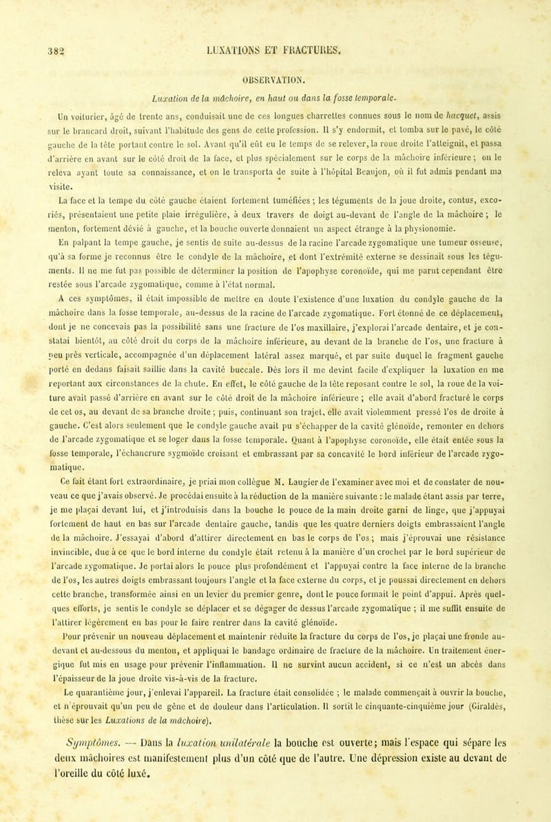 OBSERVATION. Luxation de la mâchoire, en haut ou dans la fosse temporale. Un voiturier, âgé de trente ans, conduisait une de ces longues charrettes connues sous le nom de hacquet, assis sur le brancard droit, suivant l’habitude des gens de cette profession. Il s’y endormit, et tomba sur le pavé, le côté gauche de la tète portant contre le sol. Avant qu’il eût eu le temps de se relever, la roue droite l’atteignit, et passa d’arrière en avant sur le côté droit de la face, et plus spécialement sur le corps de la mâchoire inférieure ; on le releva ayant toute sa connaissance, et on le transporta de suite à l’hôpital Bcaujon, où il fut admis pendant ma visite. La face et la tempe du côté gauche étaient fortement tuméfiées ; les téguments de la joue droite, contus, exco- riés, présentaient une petite plaie irrégulière, à deux travers de doigt au-devant de l’angle de la mâchoire ; le menton, fortement dévié à gauche, et la bouche ouverte donnaient un aspect étrange à la physionomie. En palpant la tempe gauche, je sentis de suite au-dessus de la racine l’arcade zygomatique une tumeur osseuse, qu’à sa forme je reconnus être le condyle de la mâchoire, et dont l’extrémité externe se dessinait sous les tégu- ments. 11 ne me fut pas possible de déterminer la position de l’apophyse coronoïde, qui me parut cependant être restée sous l’arcade zygomatique, comme à l’état normal. A ces symptômes, il était impossible de mettre en doute l’existence d’une luxation du condyle gauche de la mâchoire dans la fosse temporale, au-dessus de la racine de l’arcade zygomatique. Fort étonné de ce déplacement, dont je ne concevais pas la possibilité sans une fracture de l’os maxillaire, j’explorai l’arcade dentaire, et je con- statai bientôt, au côté droit du corps de la mâchoire inférieure, au devant de la branche de l'os, une fracture à peu près verticale, accompagnée d’un déplacement latéral assez marqué, et par suite duquel le fragment gauche porté en dedans faisait saillie dans la cavité buccale. Dès lors il me devint facile d’expliquer la luxation en me reportant aux circonstances de la chute. En effet, le côté gauche de la tète reposant contre le sol, la roue de la voi- ture avait passé d’arrière en avant sur le côté droit de la mâchoire inférieure ; elle avait d’abord fracturé le corps de cet os, au devant de sa branche droite; puis, continuant son trajet, elle avait violemment pressé l’os de droite à gauche. C’est alors seulement que le condyle gauche avait pu s’échapper delà cavité glénoïde, remonter en dehors de l’arcade zygomatique et se loger dans la fosse temporale. Quant à l’apophyse coronoïde, elle était entée sous la fosse temporale, l’échancrure sygmoïde croisant et embrassant par sa concavité le bord inférieur de l’arcade zygo- matique. Ce fait étant fort extraordinaire, je priai mon collègue M. Laugier de l’examiner avec moi et de constater de nou- veau ce que j’avais observé. Je procédai ensuite à la réduction de la manière suivante : le malade étant assis par terre, je me plaçai devant lui, et j’introduisis dans la bouche le pouce de la main droite garni de linge, que j’appuyai fortement de haut en bas sur l’arcade dentaire gauche, tandis que les quatre derniers doigts embrassaient l’angle delà mâchoire. J’essayai d’abord d’attirer directement en bas le corps de l’os; mais j’éprouvai une résistance invincible, due à ce que le bord interne du condyle était retenu à la manière d’un crochet par le bord supérieur de l’arcade zygomatique. Je portai alors le pouce plus profondément et l’appuyai contre la face interne delà branche de l’os, les autres doigts embrassant toujours l’angle et la face externe du corps, et je poussai directement en dehors cette branche, transformée ainsi en un levier du premier genre, dont le pouce formait le point d’appui. Après quel- ques efforts, je sentis le condyle se déplacer et se dégager de dessus l’arcade zygomatique ; il me suffit ensuite de l’attirer légèrement en bas pour le faire rentrer dans la cavité glénoïde. l’our prévenir un nouveau déplacement et maintenir réduite la fracture du corps de l'os, je plaçai une fronde au- devant et au-dessous du menton, et appliquai le bandage ordinaire de fracture de la mâchoire. Un traitement éner- gique fut mis en usage pour prévenir l’inflammation. 11 ne survint aucun accident, si ce n’est un abcès dans l’épaisseur de la joue droite vis-à-vis de la fracture. Le quarantième jour, j'enlevai l’appareil. La fracture était consolidée ; le malade commençait à ouvrir la bouche, et if éprouvait qu’un peu de gène et de douleur dans l’articulation. 11 sortit le cinquante-cinquième jour (Giraldès, thèse sur les Luxations de la mâchoire). Symptômes. — Dans la luxation unilatérale la bouche est ouverte; niais l'espace qui sépare les deux mâchoires est manifestement plus d’un côté que de l’autre. Une dépression existe au devant de l’oreille du côté luxé.