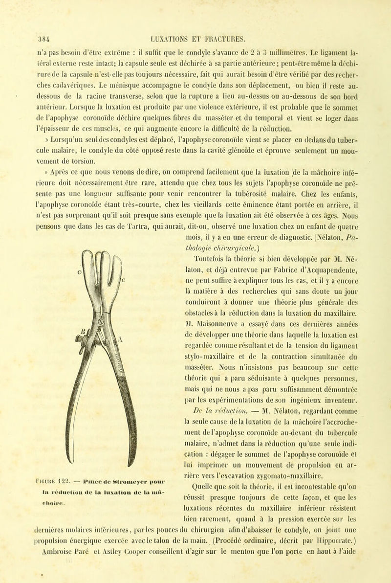 n’a pas besoin d’être extrême : il suffit que le condyle s’avance de 2 à 3 millimètres. Le ligament la- téral externe reste intact; la capsule seule est déchirée à sa partie antérieure; peut-être même la déchi- rure de la capsule n’est-elle pas toujours nécessaire, fait qui aurait besoin d’être vérifié par des recher- ches cadavériques. Le ménisque accompagne le condyle dans son déplacement, ou bien il reste au- dessous de la racine transverse, selon que la rupture a lieu au-dessus ou au-dessous de son bord antérieur. Lorsque la luxation est produite par une violence extérieure, il est probable que le sommet de l’apophyse coronoïde déchire quelques fibres du masséter et du temporal et vient se loger dans l’épaisseur de ces muscles, ce qui augmente encore la difficulté de la réduction. s Lorsqu’un seul des condyles est déplacé, l’apophyse coronoïde vient se placer en dedans du tuber- cule malaire, le condyle du côté opposé reste dans la cavité glénoïde et éprouve seulement un mou- vement de torsion. » Après ce que nous venons de dire, on comprend facilement que la luxation (de la mâchoire infé- rieure doit nécessairement être rare, attendu que chez tous les sujets l’apophyse coronoïde ne pré- sente pas une longueur suffisante pour venir rencontrer la tubérosité malaire. Chez les enfants, l’apophyse coronoïde étant très-courte, chez les vieillards cette éminence étant portée en arrière, il n’est pas surprenant qu’il soit presque sans exemple que la luxation ait été observée à ces âges. Nous pensons que dans les cas de Tartra, qui aurait, dit-on, observé une luxation chez un enfant de quatre mois, il y a eu une erreur de diagnostic. (Nélalon, Pa- thologie chirurgicale.) Toutefois la théorie si bien développée par M. Né- lalon, et déjà entrevue par Fabrice d’Acquapendente, ne peut suffire à expliquer tous les cas, et il y a encore là matière à des recherches qui sans doute un jour conduiront à donner une théorie plus générale des obstacles à la réduction dans la luxation du maxillaire. M. Maisonneuve a essayé dans ces dernières années de développer une théorie dans laquelle la luxation est regardée comme résultant et de la tension du ligament stylo-maxillaire et de la contraction simultanée du masséter. Nous n’insistons pas beaucoup sur cette théorie qui a paru séduisante à quelques personnes, mais qui ne nous a pas paru suffisamment démontrée par les expérimentations de son ingénieux inventeur. De la réduction. — M. Nélaton, regardant comme la seule cause de la luxation de la mâchoire l'accroche- ment de l’apophyse coronoïde au-devant du tubercule malaire, n’admet dans la réduction qu’une seule indi- cation : dégager le sommet de l’apophyse coronoïde et lui imprimer un mouvement de propulsion en ar- rière vers l’excavation zygomato-maxillaire. Quelle que soit la théorie, il est incontestable qu’on réussit presque toujours de cette façon, et que les luxations récentes du maxillaire inférieur résistent bien rarement, quand à la pression exercée sur les dernières molaires inférieures, parles pouces du chirurgien afin d’abaisser le condyle, on joint nue propulsion énergique exercée avec le talon de la main. (Procédé ordinaire, décrit par Hippocrate.) Ambroise Paré et Asllev Couper conseillent d’agir sur le menton que l’on porte en haut à l’aide Figure 122. — i*incc «le Slromeycr pour la réduction de la luxation de la itui- clioire.