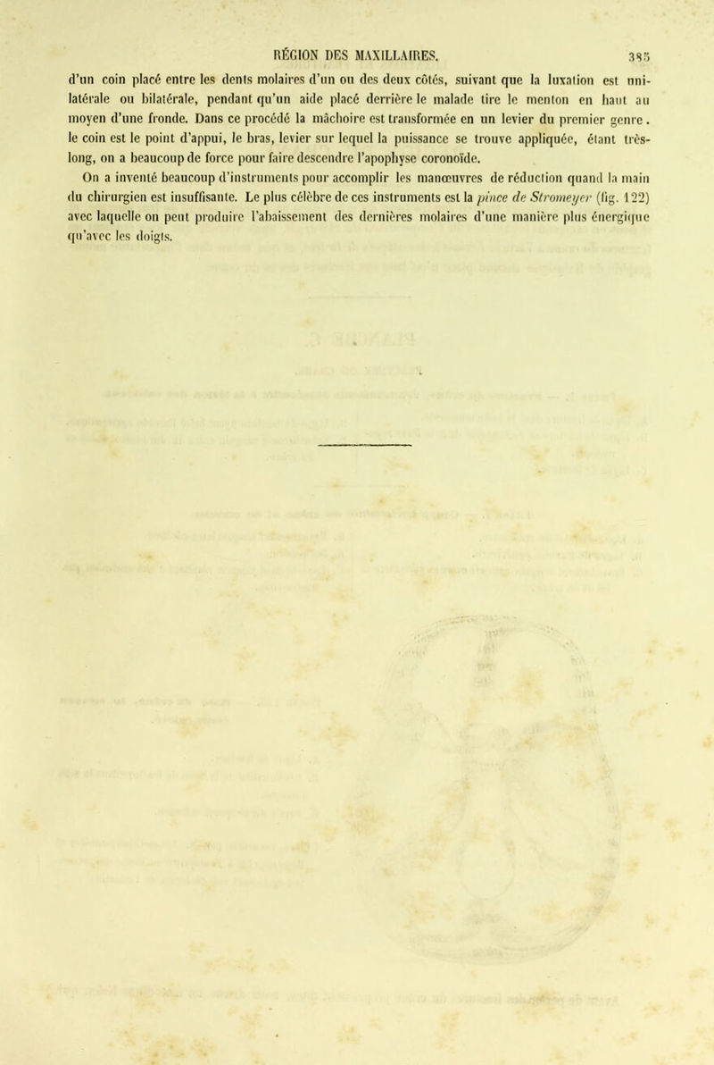 d’un coin placé entre les dents molaires d’un on des deux côtés, suivant que la luxation est uni- latérale ou bilatérale, pendant qu’un aide placé derrière le malade tire le menton en haut au moyen d’une fronde. Dans ce procédé la mâchoire est transformée en un levier du premier genre. le coin est le point d’appui, le bras, levier sur lequel la puissance se trouve appliquée, étant très- long, on a beaucoup de force pour faire descendre l’apophyse coronoïde. On a inventé beaucoup d’instruments pour accomplir les manœuvres de réduction quand la main du chirurgien est insuffisante. Le plus célèbre de ces instruments est la pince de Stromeycr (lig. 122) avec laquelle on peut produire l’abaissement des dernières molaires d’une manière plus énergique qu’avec les doigts.