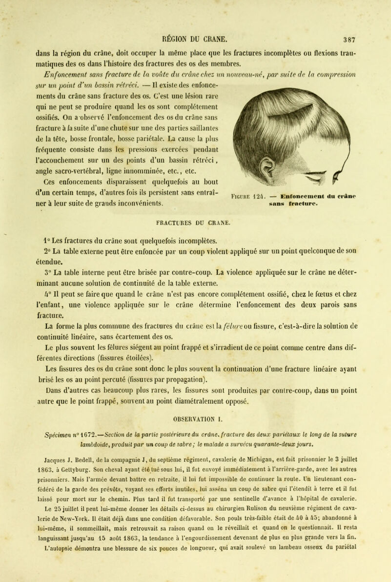dans la région du crâne, doit occuper la même place que les fractures incomplètes ou flexions trau- matiques des os dans l’histoire des fractures des os des membres. Enfoncement sans fracture de In voûte du crâne chez un nouveau-né, par suite de la compression sur un point d’un bassin rétréci. — Il existe des enfonce- ments du crâne sans fracture des os. C’est une lésion rare qui 11e peut se produire quand les os sont complètement ossifiés. On a observé l’enfoncement des os du crâne sans fracture à /a suite d’une chute sur une des parties saillantes de la tête, bosse frontale, bosse pariétale. La cause la plus fréquente consiste dans les pressions exercées pendant l’accouchement sur un des points d’un bassin rétréci, angle sacro-vertébral, ligne innomininée, etc., etc. Ces enfoncements disparaissent quelquefois au bout d’un certain temps, d’autres fois ils persistent sans entrai- Ficüre m _ Knronccillonl Uu cl.ano lier à leur suite de grands inconvénients. snn» fracture. FRACTURES DU CRAME. 1° Les fractures du crâne sont quelquefois incomplètes. 2° La table externe peut être enfoncée par un coup violent appliqué sur un point quelconque de son étendue. 3° La table interne peut être brisée par contre-coup. La violence appliquée sur le crâne ne déter- minant aucune solution de continuité de la table externe. h° Il peut se faire que quand le crâne 11’est pas encore complètement ossifié, chez le fœtus et chez l’enfant, une violence appliquée sur le crâne détermine l’enfoncement des deux parois sans fracture. La forme la plus commune des fractures du crâne est la fêlure ou fissure, c’est-à-dire la solution de continuité linéaire, sans écartement des os. Le plus souvent les fêlures siègent au point frappé et s’irradient de ce point comme centre dans dif- férentes directions (fissures étoilées). Les fissures des os du crâne sont donc le plus souvent la continuation d’une fracture linéaire ayant brisé les os au point percuté (fissures par propagation). Dans d’autres cas beaucoup plus rares, les fissures sont produites par contre-coup, dans un point autre que le point frappé, souvent au point diamétralement opposé. OBSERVATION I. Spécimen n° 1672.—Section de la partie postérieure du crâne, fracture des deux pariétaux le long de la suture lambdoide, produit par un coup de sabre ; le malade a survécu quarante-deux jours. Jacques J. Bedell, de la compagnie J, du septième régiment, cavalerie de Michigan, est fait prisonnier le 3 juillet 1863. à Gettyburg. Son cheval ayant été tué sous lui, il fut envoyé immédiatement à l’arrière-garde, avec les autres prisonniers. Mais l’armée devant battre en retraite, il lui fut impossible de continuer la route. Un lieutenant con- fédéré de la garde des prévôts, voyant ses efforts inutiles, lui asséna un coup de sabre qui l’étendit à terre et il fut laissé pour mort sur le chemin. Plus tard il fut transporté par une sentinelle d’avance à l’hôpital de cavalerie. Le 25 juillet il peut lui-mème donner les détails ci-dessus au chirurgien Rulison du neuvième régiment de cava- lerie de New-York. Il était déjà dans une condition défavorable. Son pouls très-faible était de AO à A5; abandonné à lui-même, il sommeillait, mais retrouvait sa raison quand on le réveillait et quand on le questionnait. Il resta languissant jusqu’au 15 août 1863, la tendance à l’engourdissement devenant de plus en plus grande vers la fin. L’autopsie démontra une blessure de six pouces de longueur, qui avait soulevé un lambeau osseux du pariétal