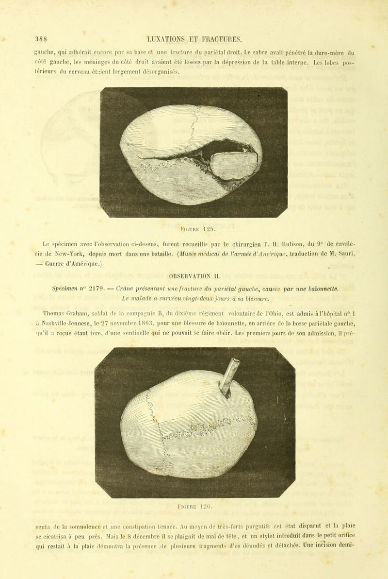 gauche, qui adhérait encore par sa base et une fracture du pariétal droit. Le sabre avait pénétré la dure-mère du côlé gauche, les méninges du côté droit avaient été lésées par la dépression de la labié interne. Les lobes pos- térieurs du cerveau étaient largement désorganisés. Figure 125. Le spécimen avec l’observation ci-dessus, furent recueillis par le chirurgien T. H. Uulison, du 9° de cavale- rie de New-York, depuis mort dans une bataille. (Musée médical de l’armée d’Amérique, traduction de M. Sauri, — Guerre d’Amérique.) OBSERVATION II. Spécimen nu 2179. ■— Crâne présentant une fracture du pariétal gauche, causée par une baïonnette. Le malade a survécu vingt-deux jours à sa blessure. Thomas Graharn, soldat de la compagnie R, du dixième régiment volontaire de l’Ohio, est admis à l’hôpital n° 1 à Nashvillc-Jennese, le 27 novembre 1863, pour une blessure de baïonnette, en arrière de la bosse pariétale gauche, qu’il a reçue étant ivre, d’une sentinelle qui ne pouvait se faire obéir. Les premiers jours de son admission, il pré- Figure 126. senta de la somnolence et une constipation tenace. Au moyen de très-forts purgatifs cet état disparut et la plaie se cicatrisa à peu près. Mais le 8 décembre il se plaignit de mal de tète, et un stylet introduit dans le petit orifice qui restait à la plaie démontra la présence .de plusieurs fragments d’os dénudés et détachés. Une incision demi-