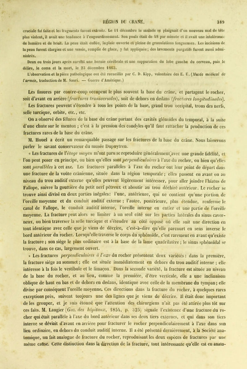 cruciale fui faite cl les fragments furent extraits. Le L1 décembre le malade se plaignait d’un nouveau mal de tête plus violent, il avait une tendance à l’engourdissement. Son pouls était de 48 par minute et il avait une intolérance de lumière et de bruit. La peau était enflée, la plaie ouverte et pleine de granulations longueuscs. Les incisions de la peau furent élargies et une vessie, remplie de glace, y fut appliquée; des lavements purgatifs furent aussi admi- nistrés. Deux ou trois jours après survint une hernie cérébrale et une suppuration du lobe gauche du cerveau, puis le délire, le coma et la mort, le 23 décembre 1863. L’observation et la pièce pathologique ont été recueillis par C. D. Kipp, volontaire des E. U. (Musée medical de l’armée, traduction de M. Sauri. — Guerre d’Amérique.) Les fissures par contre-coup occupent le plus souvent la base du crâne, et partagent le rocher, soit d’avant en arrière ( fractures transversales), soit de dehors en dedans (fractures longitudinales). Les fractures peuvent s’étendre à tous les points de la base, grand trou occipital, trous des nerfs, selle lurciquc, orbite, etc., etc. On a observé des fêlures de la base du crâne partant des cavités glénoïdes du temporal, à la suite d’une chute sur le menton ; c’est à la pression des condyles qu’il faut rattacher la production de ces fractures rares de la base du crâne. M. Houel a écrit un remarquable passage sur les fractures de la base du crâne. Nous laisserons parler le savant conservateur du musée Dupuylren. « Les fractures de Yétage moyen m’ont paru se reproduire généralementravée une grande fidélité, et l’on peut poser en principe, ou bien qu’elles sont perpendiculaires à l’axe du rocher, ou bien qu’elles sont parallèles à cet axe. Les fractures parallèles à l’axe du rocher ont leur point de départ dans une fracture de la voûte crânienne, située dans la région temporale ; elles passent en avant ou au niveau du trou auditif externe qu’elles peuvent légèrement intéresser, pour aller joindre l’hiatus de Fallope, suivre la gouttière du petit nerf pétreux et aboutir au trou déchiré antérieur. Le rocher se trouve ainsi divisé en deux parties inégales: l’une, antérieure, qui ne contient qu’une portion de l’oreille moyenne et du conduit auditif externe ; l’autre, postérieure, plus étendue, renferme le canal de Fallope, le conduit auditif interne, l’oreille interne en entier et une partie de l’oreille moyenne. La fracture peut alors se limiter à un seul côté sur les parties latérales du sinus caver- neux, ou bien traverser la selle turcique et s’étendre au côté opposé où elle suit une direction en tout identique avec celle que je viens de décrire, c’est-à-dire qu’elle parcourt en sens inverse le bord antérieur du rocher. Lorsqu’elle traverse le corps du sphénoïde, c’est rarement en avant qu’existe la fracture ; son siège le plus ordinaire est à la base de la lame quadrilatère ; le sinus sphénoïdal se trouve, dans ce cas, largement ouvert. » Les fractures perpendiculaires à l'axe du rocher présentent deux variétés : dans la première, la fracture siège au sommet ; elle est située immédiatement en dehors du trou auditif interne ; elle intéresse à la fois le vestibule et le limaçon. Dans la seconde variété, la fracture est située au niveau de la base du rocher, et au lieu, comme la première, d’être verticale, elle a une inclinaison oblique de haut en bas et de dehors en dedans, identique avec celle de la membrane du tympan ; elle divise par conséquent l’oreille moyenne. Ces directions dans la fracture du rocher, à quelques rares exceptions près, suivent toujours une des ligues que je viens de décrire. Il était donc important de les grouper, et je suis étonné que l’attention des chirurgiens n’ait pas été attirée plus tôt sur ces faits. M. Laugier [Gaz. des hôpitaux, 185û, p. 325) signale l’existence d’une fracture du ro- cher qui était parallèle à l’axe du bord antérieur dans ses deux tiers externes, et qui daus son tiers interne se déviait d’avant en arrière pour fracturer le rocher perpendiculairement à l’axe dans son lieu ordinaire, en dehors du conduit auditif interne. 11 a été présenté dernièrement, à la Société ana- tomique, un fait analogue de fracture du rocher, reproduisant les deux espèces de fractures par une même caQse. Cette distinction dans la direction de la fracture, tout intéressante qu’elle est enanato-