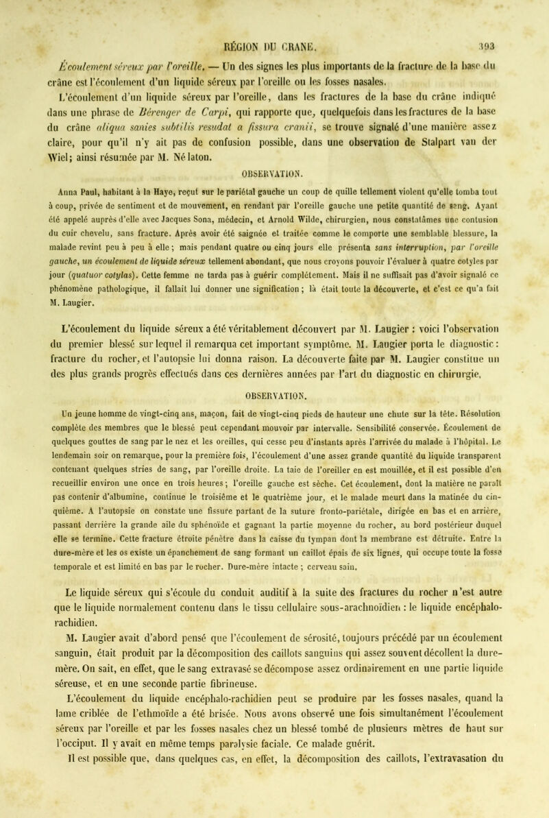 Écoulement séreux par l'oreille. — Un des signes les plus importants de la fracture de la hase du crâne est l’écoulement d’un liquide séreux par l’oreille ou les fosses nasales. L’écoulement d’un liquide séreux par l’oreille, dans les fractures de la base du crâne indiqué dans une phrase de Bérenger de Carpi, qui rapporte que, quelquefois dans les fractures de la base du crâne a/iqua sanies subtilis resudat a fissura cranii, se trouve signalé d’une manière assez claire, pour qu’il n’y ait pas de confusion possible, dans une observation de Stalparl vau der Wiel ; ainsi résumée par M. Nélaton. OBSERVATION. Anna Paul, habitant à la Haye, reçut sur le pariétal gauche un coup de quille tellement violent qu'elle tomba tout à coup, privée de sentiment et de mouvement, en rendant par l’oreille gauche une petite quantité de sang. Ayant été appelé auprès d’elle avec Jacques Sona, médecin, et Arnold Wilde, chirurgien, nous constatâmes une contusion du cuir chevelu, sans fracture. Après avoir été saignée et traitée comme le comporte une semblable blessure, la malade revint peu à peu à elle ; mais pendant quatre ou cinq jours elle présenta sans interruption, par l’oreille gauche, un écoulement de liquide séreux tellement abondant, que nous croyons pouvoir l’évaluer à quatre colyles par jour (quatuor colylas). Cette femme ne tarda pas à guérir complètement. Mais il ne suffisait pas d’avoir signalé ce phénomène pathologique, il fallait lui donner une signification ; là était toute la découverte, et c’est ce qu’a fait M. Laugier. L’écoulement du liquide séreux a été véritablement découvert par RI. Laugier : voici l’observation du premier blessé sur lequel il remarqua cet important symptôme. M. Laugier porta le diagnostic: fracture du rocher, et l’autopsie lui donna raison. La découverte faite par RI. Laugier constitue un des plus grands progrès effectués dans ces dernières années par l’art du diagnostic en chirurgie, OBSERVATION. Un jeune homme de vingt-cinq ans, maçon, fait de vingt-cinq pieds de hauteur une chute sur la tête. Résolution complète des membres que le blessé peut cependant mouvoir par intervalle. Sensibilité conservée. Écoulement de quelques gouttes de sang par le nez et les oreilles, qui cesse peu d’instants après l’arrivée du malade à l’hôpital. Le lendemain soir on remarque, pour la première fois, l’écoulement d’une assez grande quantité du liquide transparent contenant quelques stries de sang, par l’oreille droite. La taie de l’oreiller en est mouillée, et il est possible d’en recueillir environ une once en trois heures; l’oreille gauche est sèche. Cet écoulement, dont la matière ne parait pas contenir d’albumine, continue le troisième et le quatrième jour, et le malade meurt dans la matinée du cin- quième. A l’autopsie on constate une fissure partant de la suture fronto-pariétale, dirigée en bas et en arrière, passant derrière la grande aile du sphénoïde et gagnant la partie moyenne du rocher, au bord postérieur duquel elle se termine. Cette fracture étroite pénètre dans la caisse du tympan dont la membrane est détruite. Entre la dure-mère et les os existe un épanchement de sang formant un caillot épais de six lignes, qui occupe toute la fosse temporale et est limité en bas par le rocher. Dure-mère intacte ; cerveau sain. Le liquide séreux qui s’écoule du conduit auditif à la suite des fractures du rocher n’est autre que le liquide normalement contenu dans le tissu cellulaire sous-arachnoïdien : le liquide encéphalo- raebidien. M. Laugier avait d’abord pensé que l’écoulement de sérosité, toujours précédé par un écoulement sanguin, élait produit par la décomposition des caillots sanguins qui assez souvent décollent la dure- mère. On sait, en effet, que le sang extravasé se décompose assez ordinairement en une partie liquide séreuse, et en une seconde partie fibrineuse. L’écoulement du liquide encéphalo-rachidien peut se produire par les fosses nasales, quand la lame criblée de l’ethmoïde a été brisée. Nous avons observé une fois simultanément l’écoulement séreux par l’oreille et par les fosses nasales chez un blessé tombé de plusieurs mètres de haut sur l’occiput. Il y avait en même temps paralysie faciale. Ce malade guérit. Il est possible que, dans quelques cas, en effet, la décomposition des caillots, l’extravasation du