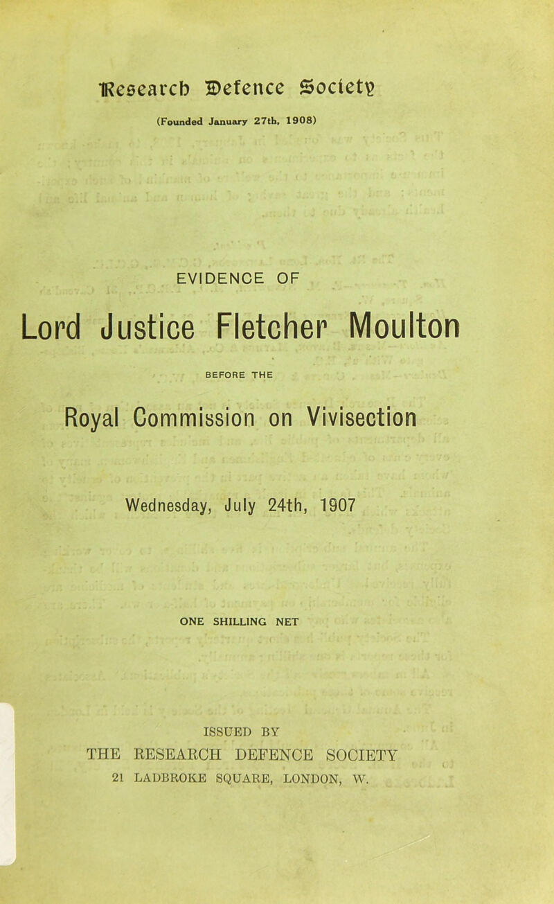 TReeearcb Defence Sodeti? (Founded January 27tb, 1908) EVIDENCE OF Lord Justice Fletcher Moulton BEFORE THE Royal Commission on Vivisection Wednesday, July 24th, 1907 ONE SHILLING NET ISSUED BY THE RESEARCH DEFENCE SOCIETY 21 LADBROKE SQUARE, LONDON, W.
