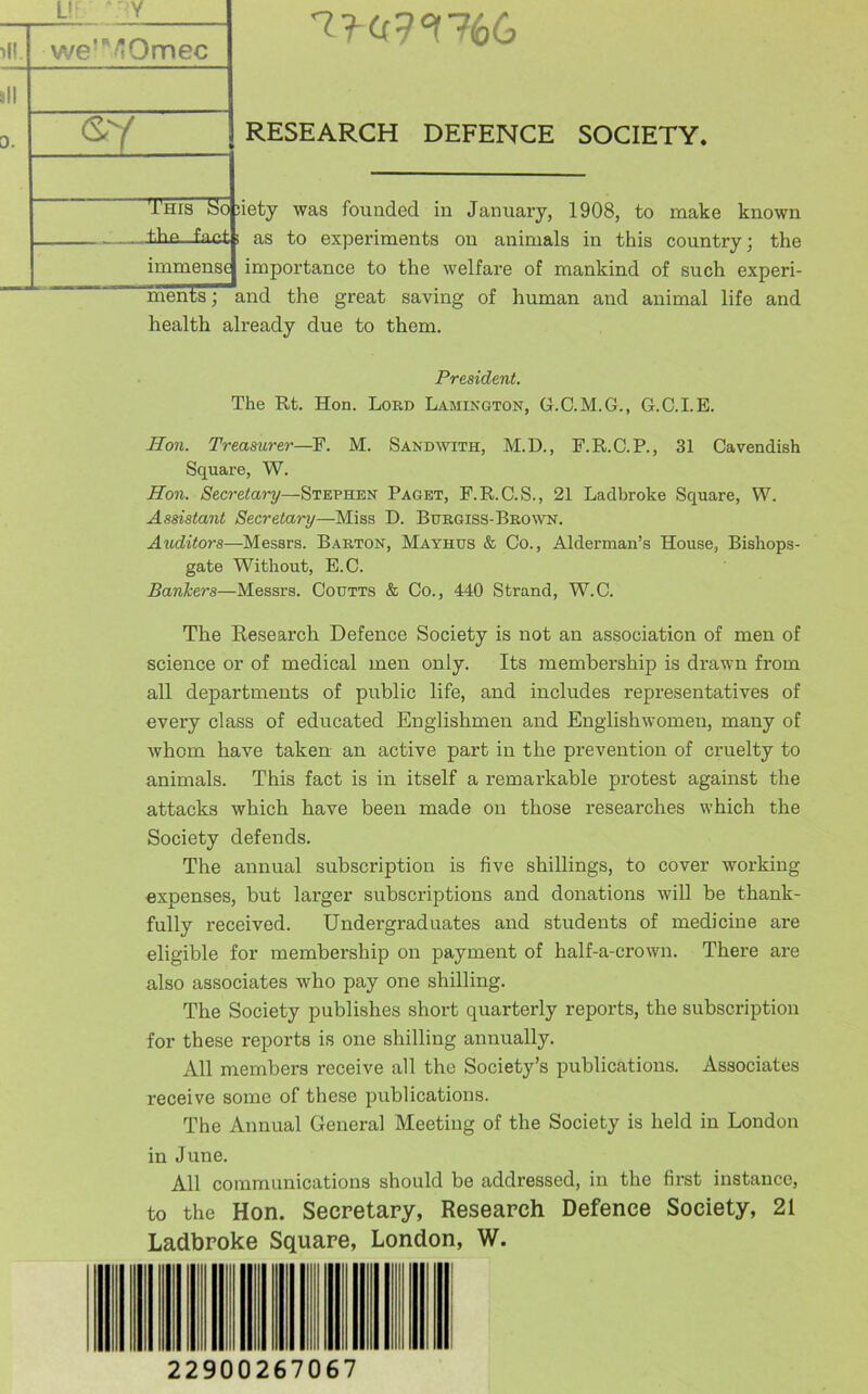 we'^'/tOmec (sy RESEARCH DEFENCE SOCIETY. This Ko iiety was founded in January, 1908, to make known the. fact; as to experiments on animals in this country; the immense importance to the welfare of mankind of such experi- ments; and the great saving of human and animal life and health already due to them. President. The Rt. Hon. Lord Lamington, G.C.M.G., G.C.I.E. Hon. Treasurer—^F. M. Sand with, M.D., F.R.C.P., 31 Cavendish Square, W. Hon. Secretary—Stephen Paget, F.R.C.S., 21 Ladbroke Square, W. Assistant Secretary—Miss D. Burgiss-Brown. Auditors—Messrs. Barton, Mayhus & Co., Alderman’s House, Bishops- gate Without, E.C. Bankers—Messrs. Codtts & Co., 440 Strand, W.C. The Research Defence Society is not an association of men of science or of medical men only. Its membership is drawn from all departments of public life, and includes representatives of every class of educated Englishmen and Englishwomen, many of whom have taken an active part in the prevention of cruelty to animals. This fact is in itself a remarkable protest against the attacks which have been made on those researches which the Society defends. The annual subscription is five shillings, to cover working expenses, but larger subscriptions and donations will be thank- fully received. Undergraduates and students of medicine are eligible for membership on payment of half-a-crown. There are also associates who pay one shilling. The Society publishes short quarterly reports, the subscription for these reports is one shilling annually. All members receive all the Society’s publications. Associates receive some of these publications. The Annual General Meeting of the Society is held in London in June. All communications should be addressed, in the first instance, to the Hon. Secretary, Research Defence Society, 21 Ladbroke Square, London, W. 22900267067