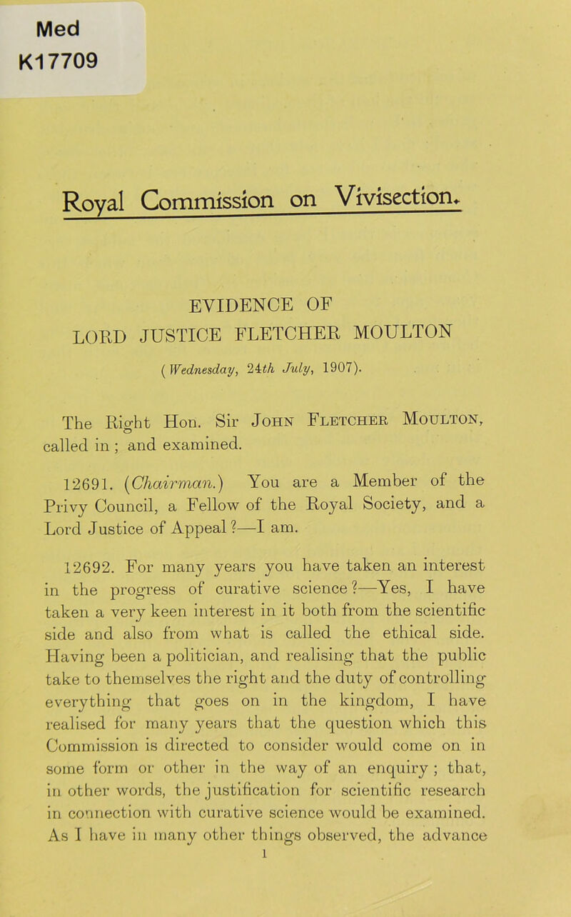 Med K17709 Royal Commission on Vivisection, EVIDENCE OF LORD JUSTICE FLETCHER MOULTON ( Wednesday, Uth July, 1907). The Rio-ht Hon. Sir John Fletcher Moulton, called in ; and examined. 12691. [Chairman.) You are a Member of the Privy Council, a Fellow of the Royal Society, and a Lord Justice of Appeal?—I am. 12692. For many years you have taken an interest in the progress of curative science ?—Yes, I have taken a very keen interest in it both from the scientific side and also from what is called the ethical side. Plaving been a politician, and realising that the public take to themselves the right and the duty of controlling everything that goes on in the kingdom, I have realised for many years that the question which this Commission is directed to consider would come on in some form or other in the way of an enquiry ; that, in other words, the justification for scientific research in connection with curative science would be examined. As I have in many other things observed, the advance