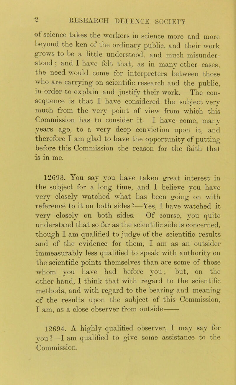 ■o of science takes the M'^orkers in science more and more beyond the ken of the ordinary public, and their work grows to be a little understood, and much misunder- stood ; and I have felt that, as in many other cases, the need would come for interpreters between those who are carrying on scientific research and the public, in order to explain and justify their work. The con- sequence is that I have considered the subject very much from the very point of view from which this Commission has to consider it. I have come, many years ago, to a very deep conviction upon it, and therefore I am glad to have the opportunity of putting before this Commission the reason for the faith that is in me. 12693. You say you have taken great interest in the subject for a long time, and I believe you have very closely watched what has been going on with reference to it on both sides ?—Yes, I have watched it very closely on both sides. Of course, you quite understand that so far as the scientific side is concerned, though I am qualified to judge of the scientific results and of the evidence for them, I am as an outsider immeasurably less qualified to speak with authority on the scientific points themselves than are some of those whom you have had before you; but, on the •other hand, I think that with regard to the scientific methods, and with regard to the bearing and meaning ■of the results upon the subject of this Commission, I am, as a close observer from outside 12694. A highly qualified observer, I may say for you 2—I am qualified to give some assistance to the Commission.
