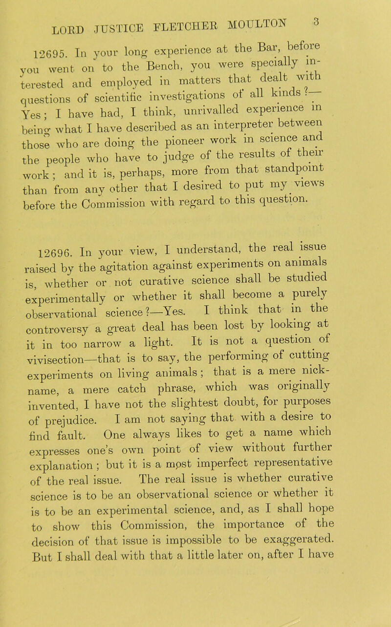 12695 In your long experience at the Bar, before vou went on to the Bench, you were specially in- terested and employed in matters that questions of scientific investigations of all kinds Yes; I have had, I think, unrivalled experience m beincr what I have described as an interpreter between those who are doing the pioneer work in science and the people who have to judge of the results of their work ; and it is, perhaps, more from that standpoint than from any other that I desired to put my views before the Commission with regard to this question. 12696. In your view, I understand, the real issue raised by the agitation against experiments on animals is, whether or not curative science shall be studied experimentally or whether it shall become a purely observational science?—Yes. I think that in the controversy a great deal has been lost by looking at it in too narrow a light. It is not a question^ of vivisection—that is to say, the performing of cutting experiments on living animals; that is a mere nick- name, a mere catch phrase, which was originally invented, I have not the slightest doubt, for purposes of prejudice. I am not saying that with a desire to find fault. One always likes to get a name which expresses one’s own point of view without further explanation ; but it is a mpst imperfect representative of the real issue. The real issue is whether curative science is to be an observational science or whether it is to be an experimental science, and, as I shall hope to show this Commission, the importance of the decision of that issue is impossible to be exaggerated. But I shall deal with that a little later on, after I have