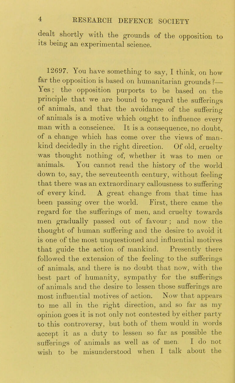 dealt shortly with the grounds of the opposition to its being an experimental science. 12697. You have something to say, I think, on how far the opposition is based on humanitarian grounds ?— Yes; the opposition purports to be based on the principle that we are bound to regard the sufferings of animals, and that the avoidance of the sufferino- of animals is a motive which ought to influence every man with a conscience. It is a consequence, no doubt, of a change which has come over the views of man- kind decidedly in the right direction. Of old, cruelty was thought nothing of, whether it was to men or animals. You cannot read the history of the world down to, say, the seventeenth century, without feeling that there was an extraordinary callousness to suffering of every kind. A great change from that time has been passing over the world. First, there came the regard for the sufferings of men, and cruelty towards men gradually passed out of favour ; and now the thought of human suffering and the desire to avoid it is one of the most unquestioned and influential motives that guide the action of mankind. Presently there followed the extension of the feeling’ to the sufferings of animals, and there is no doubt that now, with the best part of humanity, sympathy for the sufferings of animals and the desire to lessen those sufferings are most influential motives of action. Now that appears to me all in the right direction, and so far as my opinion goes it is not only not contested by either party to this controversy, but both of them would in words accept it as a duty to lessen so far as possible the sufferings of animals as well as of men. I do not wish to be misunderstood when I talk about the