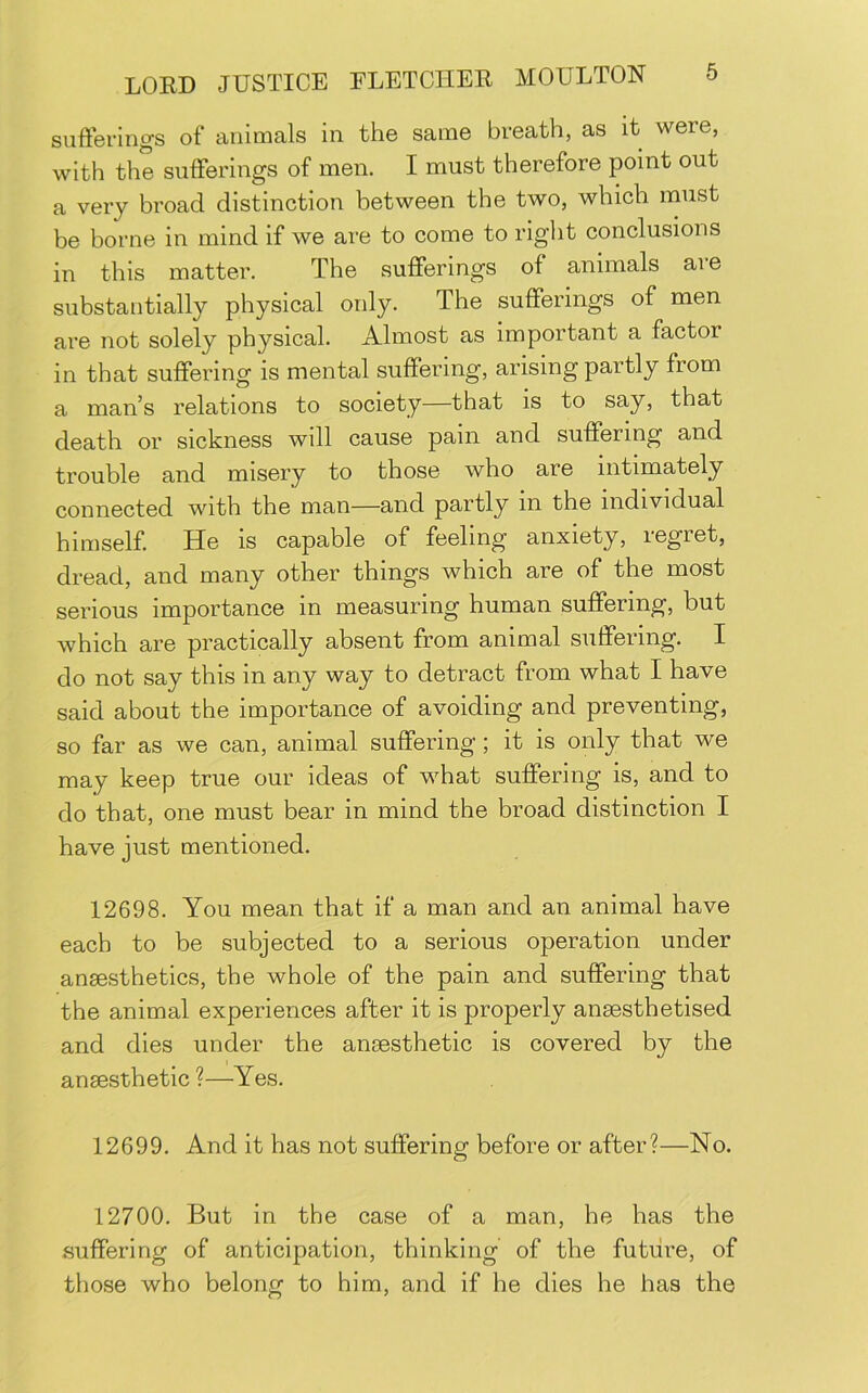 sufferings of animals in the same breath, as it were, with the sufferings of men. I must therefore point out a very broad distinction between the two, which rnust be borne in mind if we are to come to right conclusions in this matter. The sufferings of animals are substantially physical only. The sufferings of men are not solely physical. Almost as important a factor in that suffering is mental suffering, arising partly from a man’s relations to society—that is to say, that death or sickness will cause pain and suffering and trouble and misery to those who are intimately connected with the man—and partly in the individual himself He is capable of feeling anxiety, regret, dread, and many other things which are of the most serious importance in measuring human suffering, but which are practically absent from animal suffering. I do not say this in any way to detract from what I have said about the importance of avoiding and preventing, so far as we can, animal suffering; it is only that we may keep true our ideas of what suffering is, and to do that, one must bear in mind the broad distinction I have just mentioned. 12698. You mean that if a man and an animal have each to be subjected to a serious operation under ansesthetics, the whole of the pain and suffering that the animal experiences after it is properly anaesthetised and dies under the anaesthetic is covered by the anaesthetic?—Yes. 12699. And it has not suffering before or after?—No. 12700. But in the case of a man, he has the suffering of anticipation, thinking of the future, of those who belong to him, and if he dies he has the