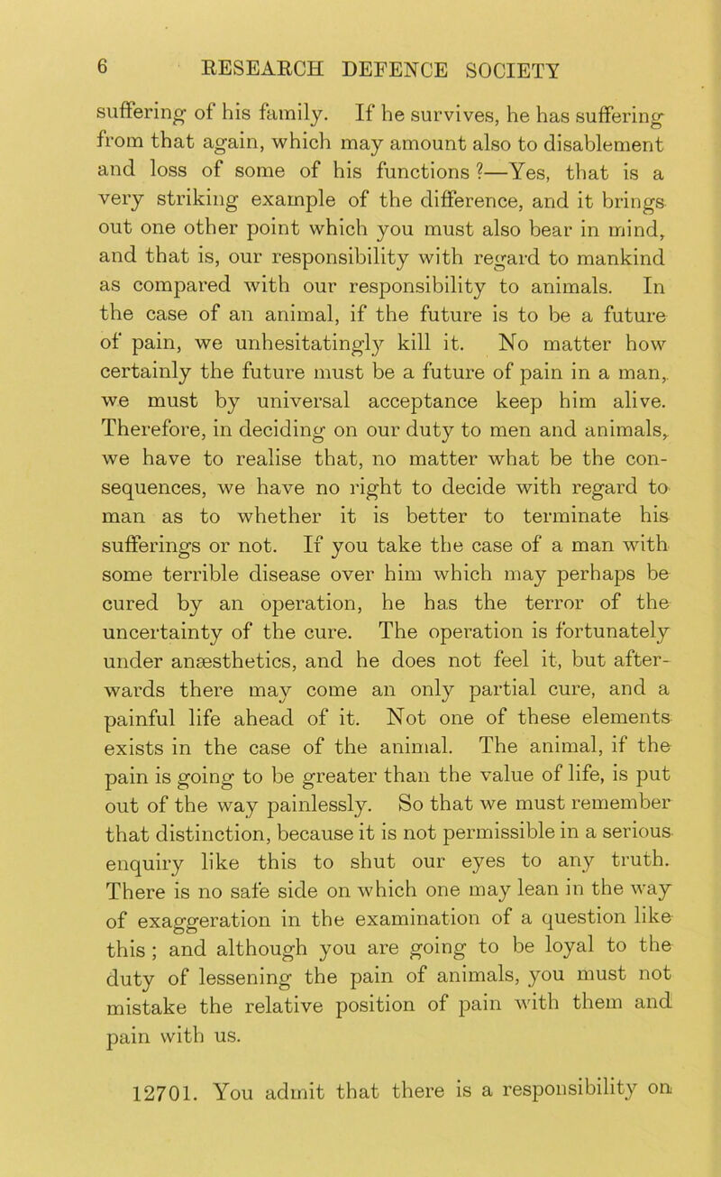 suffering of his family. If he survives, he has suffering* from that again, which may amount also to disablement and loss of some of his functions ?—Yes, that is a very striking example of the difference, and it brings out one other point which you must also bear in mind, and that is, our responsibility with regard to mankind as compared with our responsibility to animals. In the case of an animal, if the future is to be a future of pain, we unhesitatingly kill it. No matter how certainly the future must be a future of pain in a man, we must by universal acceptance keep him alive. Therefore, in deciding on our duty to men and animals, we have to realise that, no matter what be the con- sequences, we have no right to decide with regard to man as to whether it is better to terminate his sufferings or not. If you take the case of a man with some terrible disease over him which may perhaps be cured by an operation, he has the terror of the uncertainty of the cure. The operation is fortunately under ansesthetics, and he does not feel it, but after- wards there may come an only partial cure, and a painful life ahead of it. Not one of these elements exists in the case of the animal. The animal, if the pain is going to be greater than the value of life, is put out of the way painlessly. So that we must remember that distinction, because it is not permissible in a serious enquiry like this to shut our eyes to any truth. There is no safe side on which one may lean in the way of exaggeration in the examination of a question like this ; and although you are going to be loyal to the duty of lessening the pain of animals, you must not mistake the relative position of pain with them and pain with us. 12701. You admit that there is a responsibility on