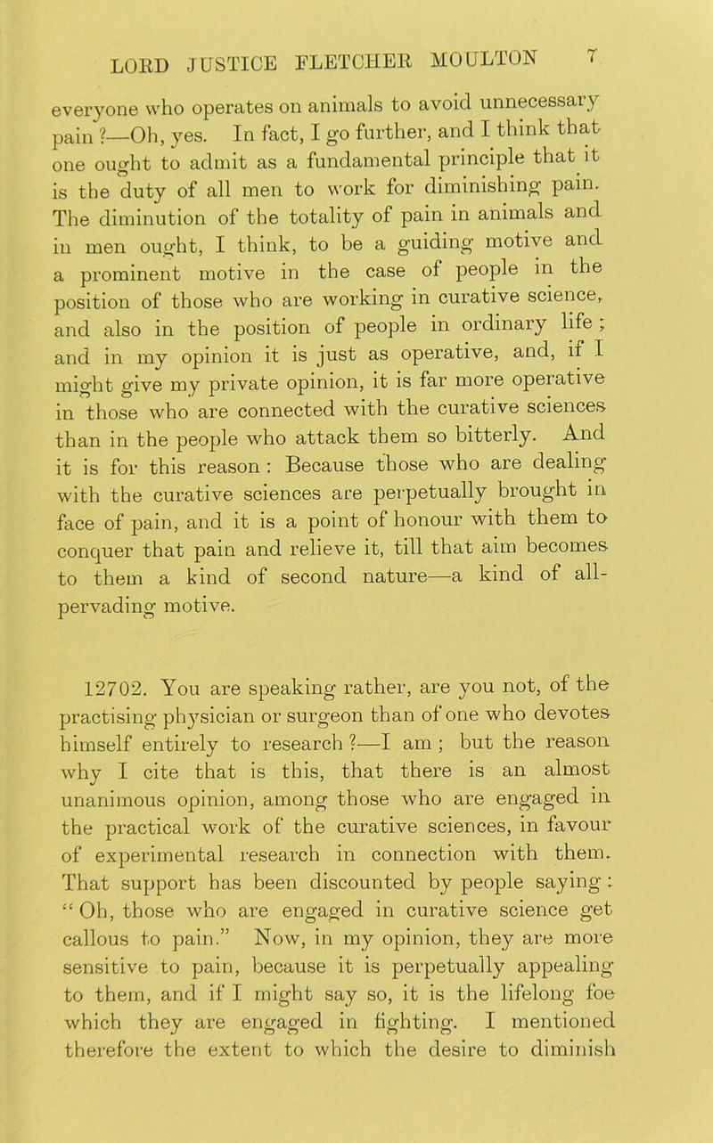 GveryonG who opGratGS on animals to avoid unnGCGSsary pain ?—Oh, JGS. In fact, I go furthor, and I think that oiiG ought to admit as a fundamontal principle that it is the duty of all men to work for diminishing pain. The diminution of the totality of pain in animals and in men ought, I think, to be a guiding motive and a prominent motive in the case of people in the position of those who are working in curative science, and also in the position of people in ordinary life , and in my opinion it is just as operative, and, if I might give my private opinion, it is far more opeiative in those who are connected with the curative sciences than in the people who attack them so bitterly. And it is for this reason : Because those who are dealing with the curative sciences are pei'petually brought in face of pain, and it is a point of honour with them to conquer that pain and relieve it, till that aim becomes to them a kind of second nature—a kind of all- pervading motive. 12702. You are speaking rather, are you not, of the practising physician or surgeon than of one who devotes himself entirely to research ?—I am; but the reason why I cite that is this, that there is an almost unanimous opinion, among those who are engaged in the practical work of the curative sciences, in favour of experimental research in connection with them. That support has been discounted by people saying: “ Oh, those who are engaged in curative science get callous to pain.” Now, in my opinion, they are more sensitive to pain, because it is perpetually appealing to them, and if I might say so, it is the lifelong foe which they are engaged in fighting. I mentioned therefore the extent to which the desire to diminish