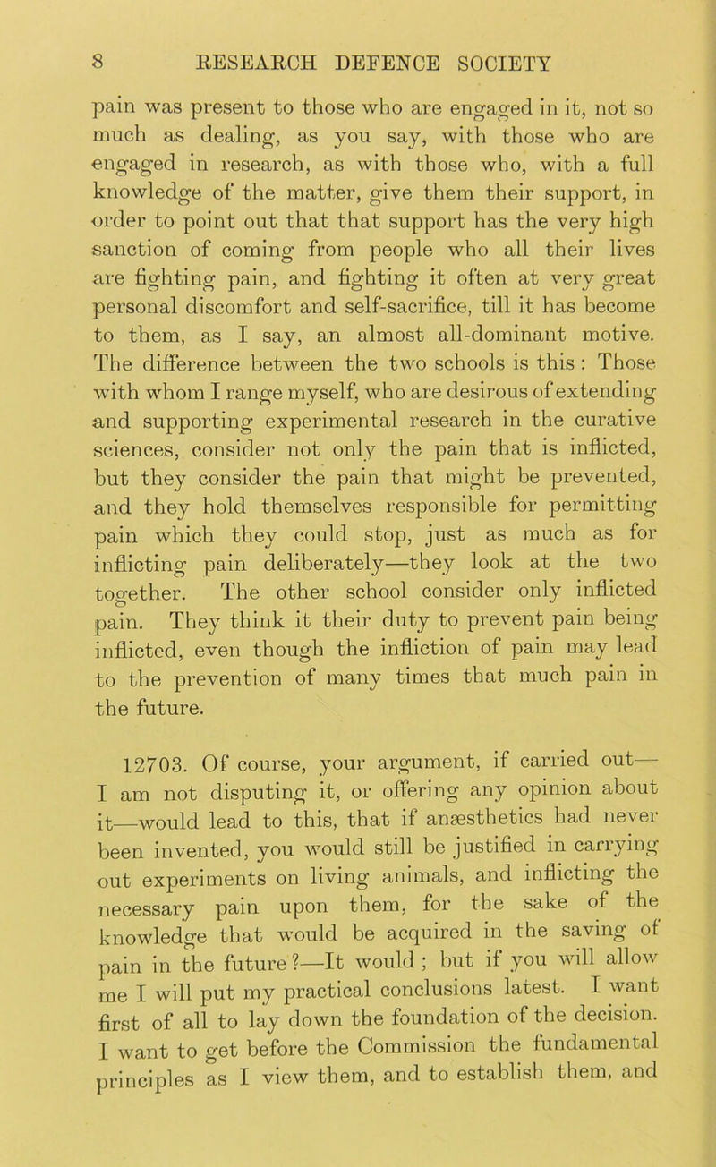pain was present to those who are engaged in it, not so much as dealing, as you say, with those who are engaged in research, as with those who, with a full knowledge of the matter, give them their support, in order to point out that that support has the very high sanction of coming from people who all their lives are fighting pain, and fighting it often at very great personal discomfort and self-sacrifice, till it has become to them, as I say, an almost all-dominant motive. The difference between the two schools is this : Those with whom I range myself, who are desirous of extending and supporting experimental research in the curative sciences, consider not only the pain that is inflicted, but they consider the pain that might be prevented, and they hold themselves responsible for permitting pain which they could stop, just as much as for inflicting pain deliberately—they look at the tw'o together. The other school consider only inflicted pain. They think it their duty to prevent pain being inflicted, even though the infliction of pain may lead to the prevention of many times that much pain in the future. 12703. Of course, your argument, if carried out— I am not disputing it, or offering any opinion about it—would lead to this, that if anaesthetics had nevei been invented, you wmuld still be justified in carrying out experiments on living animals, and inflicting the necessary pain upon them, for the sake of the knowledge that would be acquired in the saving of pain in the future ?—It would ; but if you will allow me I will put my practical conclusions latest. I want first of all to lay down the foundation of the decision. I want to get before the Commission the fundamental jirinciples as I view them, and to establish them, and