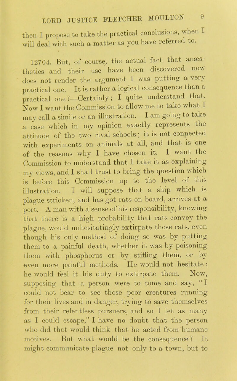then I propose to take the practical conclusions, when I will deal with such a matter as you have referred to. 12704. But, of course, the actual fact that anses- thetics and their use have been discovered now does not render the argument I was putting a ver y practical one. It is rather a logical consequence than a practical one ?—Certainly ; I quite understand that. Now I want the Commission to allow me to take what I may call a simile or an illustration. I am going to take a case which m my opinion exactly represents the attitude of the two rival schools; it is not commoted with experiments on animals at all, and that is one of the reasons why I have chosen it. I want the Commission to understand that I take it as explaining my views, and I shall trust to bring tbe question which is before this Commission up to the level of this illustration. I will suppose that a ship which is plague-stricken, and has got rats on board, arrives at a port. A man with a sense of his responsibility, knowing that there is a high probability that rats convey the plague, would unhesitatingly extirpate those rats, even though his only method of doing so was by putting them to a painful death, whether it was by poisoning them with phosphorus or by stifling them, or by even more painful methods. He would not hesitate ; he would feel it his duty to extirpate them. Now, supposing that a person were to come and say, “ I could not bear to see those poor creatures running for their lives and in danger, trying to save themselves from their relentless pursuers, and so I let as many as I could escape,” I have no doubt that the person who did that would think that he acted from humane motives. But what would be the consequence ? It might communicate plague not only to a town, but to