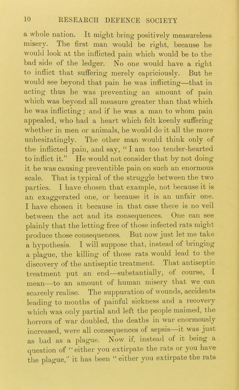 a whole nation. It might bring positively measureless misery. The first man would be right, because he would look at the inflicted pain which would be to the bad side of the ledger. No one would have a right to inflict that suffering merely capriciously. But he would see beyond that pain he was inflicting—that in acting thus he was preventing an amount of pain which was beyond all measure greater than that which he was inflicting; and if he was a man to whom pain appealed, who had a heart which felt keenly suffering whether in men or animals, he would do it all the more unhesitatingly. The other man would think only of the inflicted pain, and say, “ I am too tender-hearted to inflict it.” He would not consider that by not doing it he was causing prevent! ble pain on such an enormous scale. That is typical of the struggle between the two parties. I have chosen that example, not because it is an exaofoferated one, or because it is an unfair one. I have chosen it because in that case there is no veil between the act and its consequences. One can see plainly that the letting free of those infected rats might produce those consequences. But now just let me take a hypothesis, I will suppose that, instead of bringing a plague, the killing of those rats would lead to the discovery of the antiseptic treatment. Tha.t antiseptic treatment put an end—substantially, of course, I mean—to an amount of human misery that we can scarcely realise. The suppuration of wounds, accidents leading to months of painful sickness and a recovery which was only partial and left the people maimed, the horrors of war doubled, the deaths in war enormously increased, were all consequences of sepsis—it was just as bad as a plague. Now if, instead of it being a question of “either you extirpate the rats or you have the plague,” it has been “ either you extirpate the rats