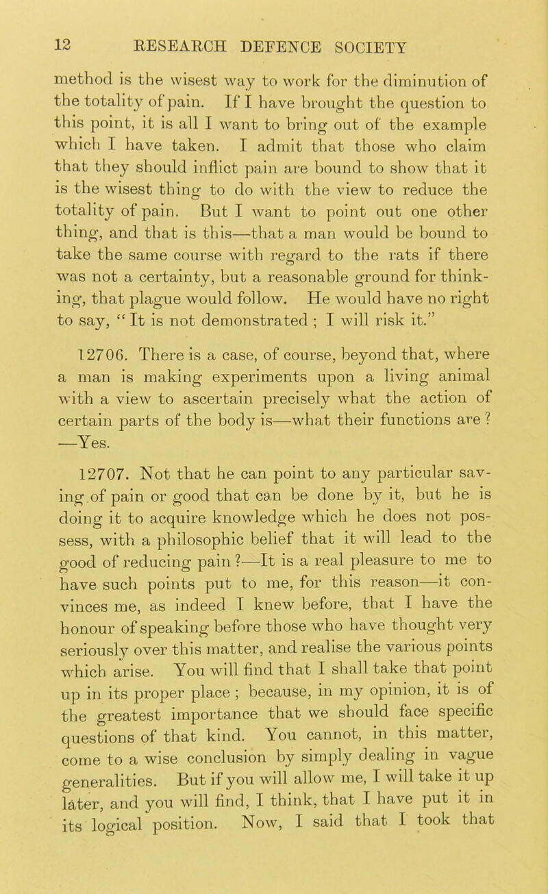 method is the wisest way to work for the diminution of the totality of pain. If I have brought the question to this point, it is all I want to bring out of the example which I have taken. I admit that those who claim that they should inflict pain are bound to show that it is the wisest thing to do with the view to reduce the totality of pain. But I want to point out one other thing, and that is this—that a man would be bound to take the same course with regard to the rats if there was not a certainty, but a reasonable ground for think- ing, that plague would follow. He would have no right to say, “ It is not demonstrated ; I will risk it.” 12706. There is a case, of course, beyond that, where a man is making experiments upon a living animal with a view to ascertain precisely what the action of certain parts of the body is—what their functions are ? —Yes. 12707. Not that he can point to any particular sav- ing of pain or good that ca,n be done by it, but he is doing it to acquire knowledge which he does not pos- sess, with a philosophic belief that it will lead to the good of reducing pain ?—It is a real pleasure to me to have such points put to me, for this reason—it con- vinces me, as indeed I knew before, that I have the honour of speaking before those who have thought very seriously over this matter, and realise the various points which arise. You will find that I shall take that point up in its proper place ; because, in my opinion, it is of the greatest importance that we should face specific questions of that kind. You cannot, in this matter, come to a wise conclusion by simply dealing in vague generalities. But if you will allow me, I will take it up later, and you will find, I think, that I have put it in its logical position. Now, I said that I took that