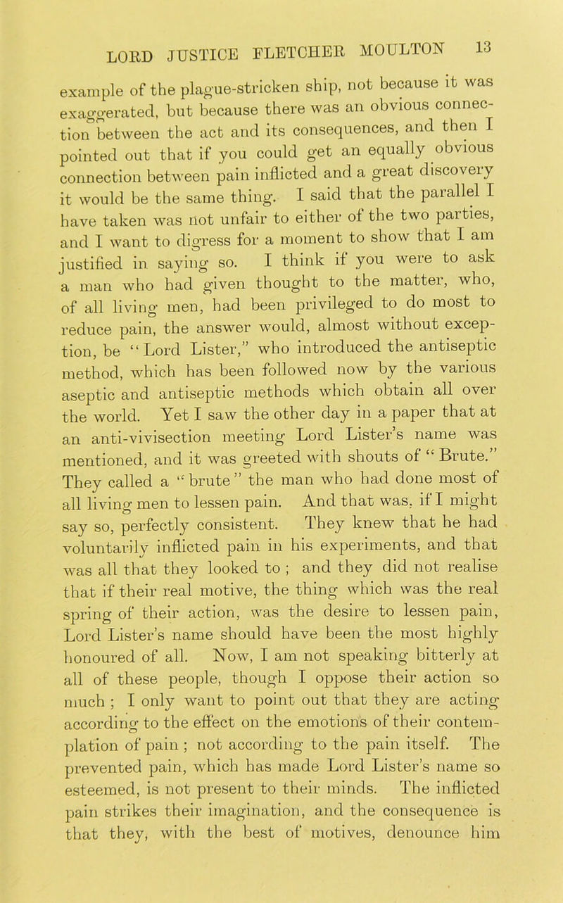 example of the plague-stricken ship, not because it was exaggerated, but because there was an obvious connec- tion between the act and its consequences, and then I pointed out that if you could get an equally obvious connection between pain inflicted and a great discoveiy it would be the same thing. I said that the parallel I have taken was not unfair to either of the two parties, and I want to digress for a moment to show that I am justified in saying so. I think if you were to ask a man who had given thought to the mattei, who, of all living men, had been privileged to do most to reduce pain, the answer would, almost without excep- tion, be “Lord Lister,” who introduced the antiseptic method, which has been followed now by tbe various aseptic and antiseptic methods which obtain all over the world. Yet I saw the other day in a paper that at an anti-vivisection meeting Lord Listers name was mentioned, and it was greeted with shouts of Brute. They called a “ brute ” the man who had done most of all living men to lessen pain. And that was, if I might say so, perfectly consistent. They knew that he had voluntarily inflicted pain in his experiments, and that was all that they looked to ; and they did not realise that if their real motive, the thing which was the real spring of their action, was the desire to lessen pain, Lord Lister’s name should have been the most highly honoured of all. Now, I am not speaking bitterly at all of these people, though I oppose their action so much ; I only want to point out that they are acting according to the effect on the emotions of their contem- plation of pain ; not according to the pain itself. The prevented pain, which has made Lord Lister’s name so esteemed, is not present to their minds. The inflicted pain strikes their imagination, and the consequence is that they, with the best of motives, denounce him