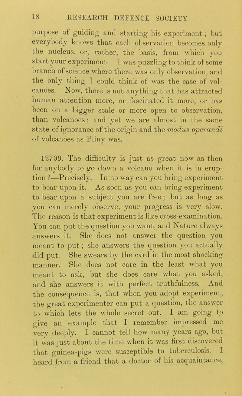 purpose of guiding and starting his experiment; but everybody knows that each observation becomes only the nucleus, or, rather, the basis, from which you start your experiment I was puzzling to think of some branch of science where there was only observation, and the only thing I could think of was the case of vol- canoes. Now, there is not anything that has attracted human attention more, or fascinated it more, or has been on a bigger scale or more open to observation, than volcanoes; and yet we are almost in the same state of ignorance of the origin and the modus operandi of volcanoes as Pliny was. 12709. The difficulty is just as great now as then for anybody to go down a volcano when it is in erup- tion ?—Precisely. In no way can you bring experiment to bear upon it. As soon as you can bring experiment to bear upon a subject you are free; but as long as you can merely observe, your progress is very slow. The reason is that experiment is like cross-examination. You can put the question you want, and Nature always answers it. She does not answer the question you meant to put; she answers the question you actually did put. She swears by the card in the most shocking manner. She does not care in the least what you meant to ask, but she does care what you asked, and she answers it with perfect truthfulness. And the consequence is, that when you adopt experiment, the great experimenter can put a question, the answer to which lets the whole secret out. I am going to give an example that I remember impressed me very deeply. I cannot tell how many years ago, but it was just about the time when it was first discovered that guinea-pigs were susceptible to tuberculosis. I heard from a friend that a doctor of his acquaintance,