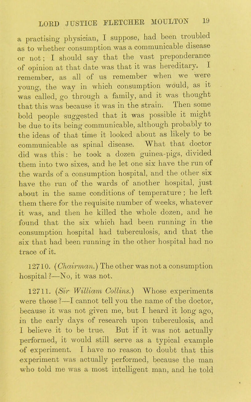 a practising physician, I suppose, had been troubled as to whether consumption was a communicable disease or not; I should say that the vast prepondeiance of opinion at that date was that it was hereditary. I remember, as all of us remember when we were young, the way in which consumption would, as it was called, go through a family, and it was thought that this was because it was in the strain. Then some bold people suggested that it was possible it might be due to its being communicable, although probably to the ideas of that time it looked about as likely to be communicable as spinal disease. What that doctor did was this : he took a dozen guinea-pigs, divided them into two sixes, and he let one six have the run of the wards of a consumption hospital, and the other six have the run of the wards of another hospital, just about in the same conditions of temperature ; he left them there for the requisite number of weeks, whatever it was, and then he killed the whole dozen, and he found that the six which had been running in the consumption hospital had tuberculosis, and that the six that had been running in the other hospital had no trace of it. 12710. {Chairman.) The other was not a consumption hospital?—No, it was not. 12711. {Sir William Collins.) Whose experiments were those ?—I cannot tell you the name of the doctor, because it was not given me, but I heard it long ago, in the early days of research upon tuberculosis, and 1 believe it to be true. But if it was not actually performed, it would still serve as a typical example of experiment. I have no reason to doubt that this experiment was actually performed, because the man who told me was a most intelligent man, and he told