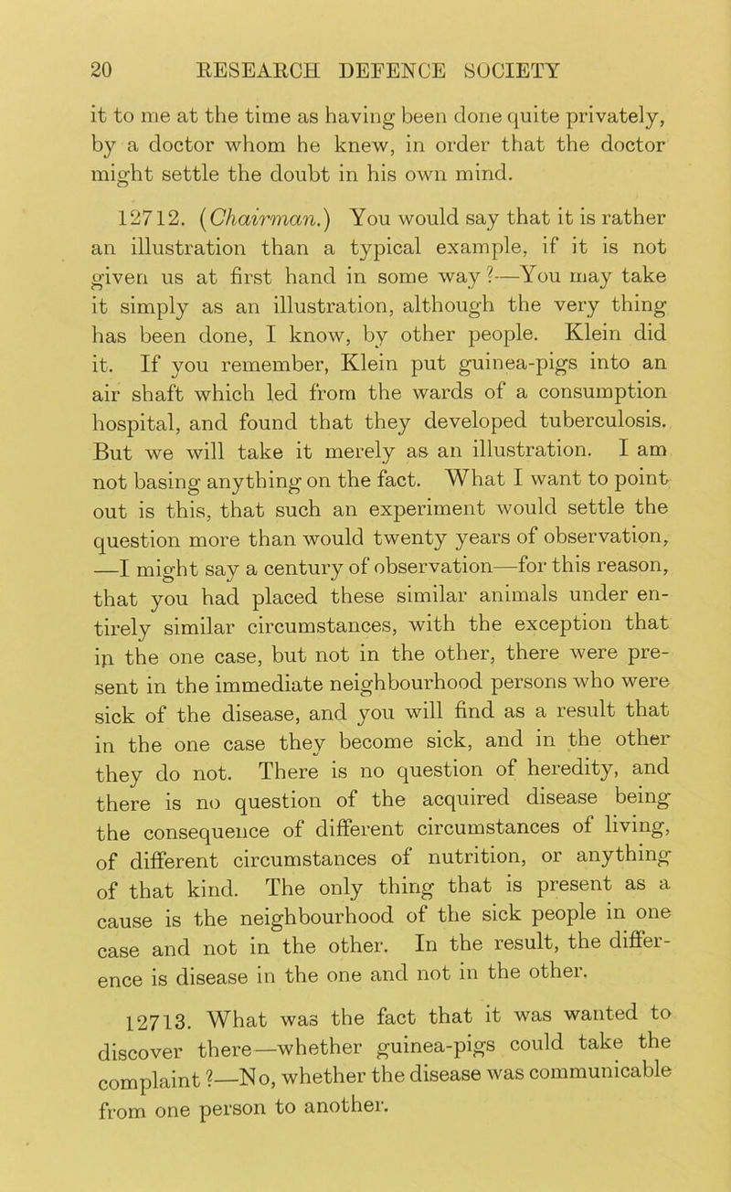 it to me at the time as having been done quite privately, by a doctor whom he knew, in order that the doctor might settle the doubt in his own mind. 12712. {Chairman.) You would say that it is rather an illustration than a typical example, if it is not given us at first hand in some way ?—You may take it simply as an illustration, although the very thing has been done, I know, by other people. Klein did it. If you remember, Klein put guinea-pigs into an air shaft which led from the wards of a consumption hospital, and found that they developed tuberculosis. But we will take it merely as an illustration. I am not basing anything on the fact. What I want to point out is this, that such an experiment would settle the question more than would twenty years of observation, —I might say a century of observation—for this reason, that you had placed these similar animals under en- tirely similar circumstances, with the exception that hi the one case, but not in the other, there were pre- sent in the immediate neighbourhood persons who were sick of the disease, and you will find as a result that in the one case they become sick, and in the other they do not. There is no question of heredity, and there is no question of the acquired disease being the consequence of different circumstances of living, of different circumstances of nutrition, or anything- of that kind. The only thing that is present as a cause is the neighbourhood of the sick people in one case and not in the other. In the result, the differ- ence is disease in the one and not in the other. 12713. What was the fact that it was wanted to discover there—whether guinea-pigs could take the complaint ?—No, whether the disease was communicable from one person to another.