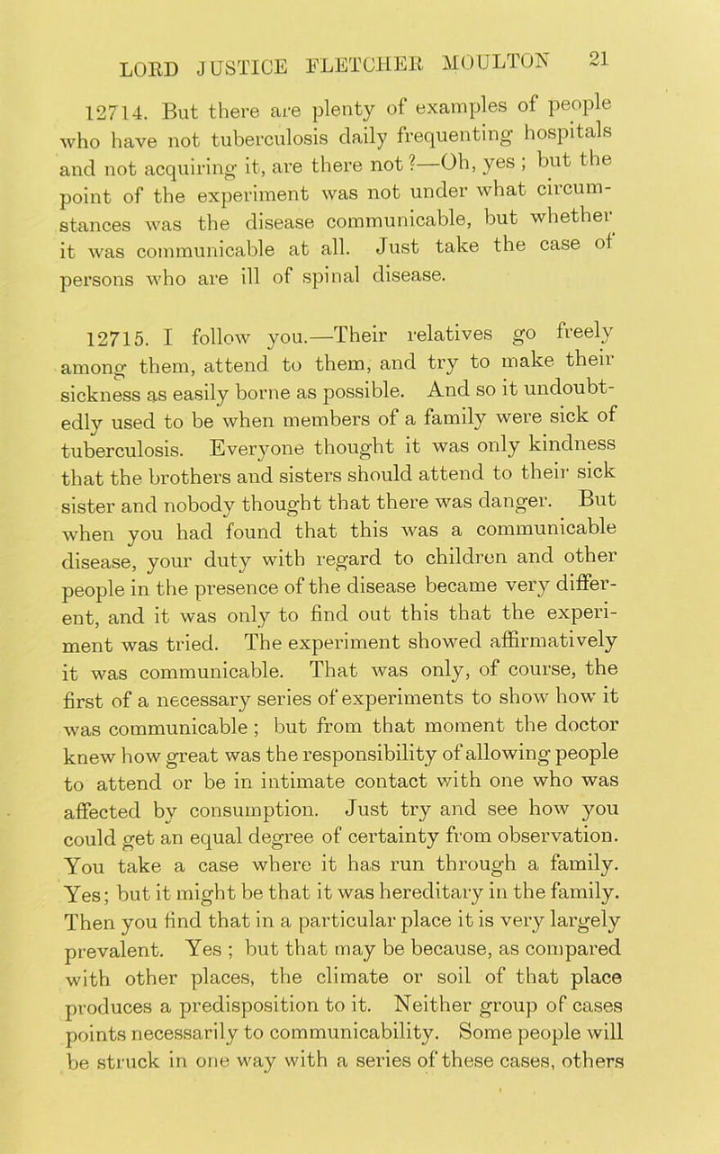 12714. But there are plenty of examples of people who have not tuberculosis daily frequenting hospitals and not acquiring it, are there not?—Oh, yes ; but the point of the experiment was not under what circum- stances was the disease communicable, but whether it was communicable at all. Just take the case of persons who are ill of spinal disease. 12715. I follow you.—Their relatives go freely among them, attend to them, and try to make theii sickness as easily borne as possible. And so it undoubt- edly used to be when members of a family were sick of tuberculosis. Everyone thought it was only kindness that the brothers and sisters should attend to their sick sister and nobody thought that there was danger. But when you had found that this was a communicable disease, your duty with regard to children and other people in the presence of the disease became very differ- ent, and it was only to find out this that the experi- ment was tried. The experiment showed affirmatively it was communicable. That was only, of course, the first of a necessary series of experiments to show how it was communicable; but from that moment the doctor knew how great was the responsibility of allowing people to attend or be in intimate contact with one who was affected by consumption. Just try and see how you could get an equal degree of certainty from observation. You take a case where it has run through a family. Yes; but it might be that it was hereditary in the family. Then you find that in a particular place it is very largely prevalent. Yes ; but that may be because, as compared with other places, the climate or soil of that place produces a predisposition to it. Neither group of cases points necessarily to communicability. Some people will be struck in one way with a series of these cases, others