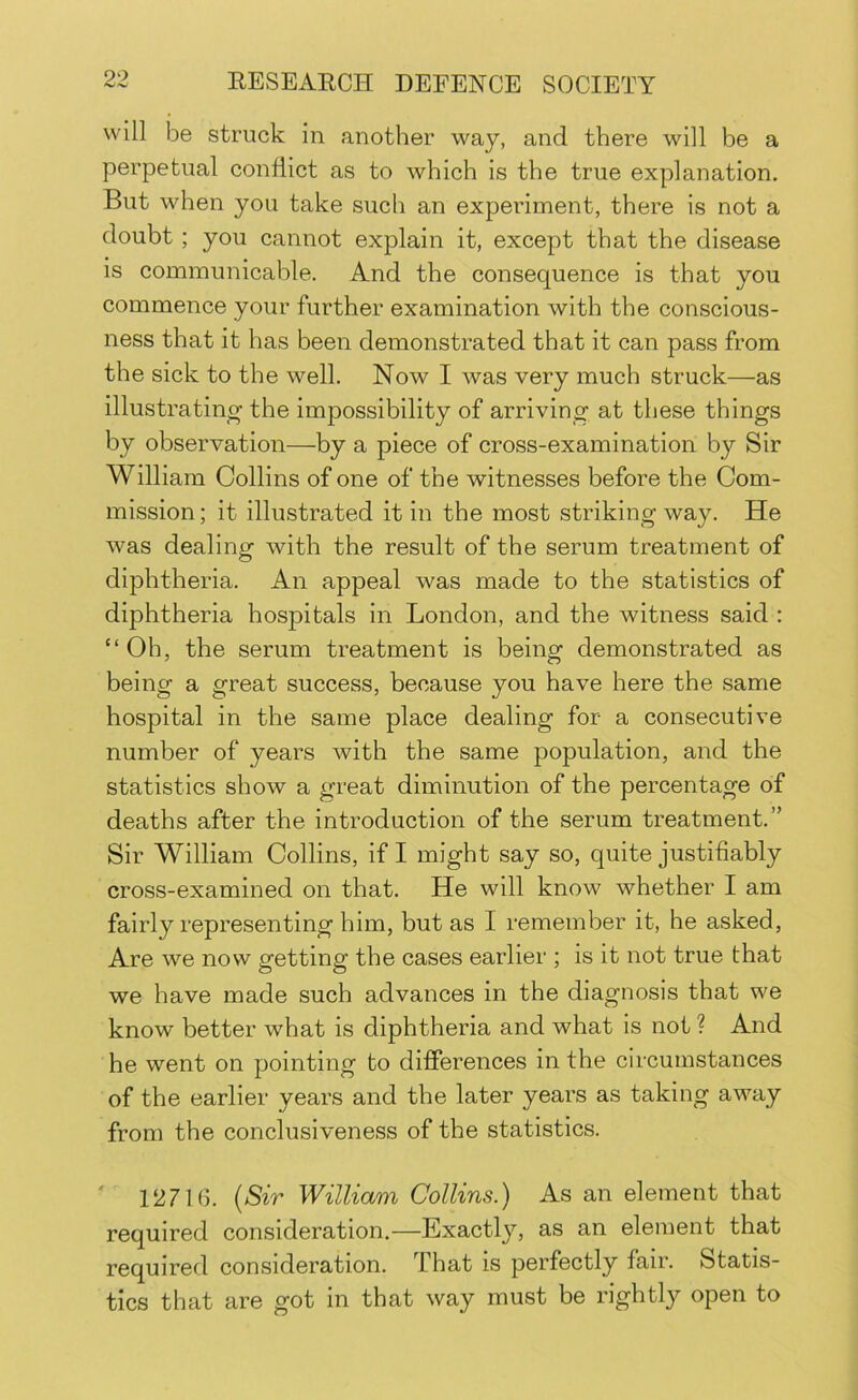 will be struck in another way, and there will be a perpetual conflict as to which is the true explanation. But when you take such an experiment, there is not a doubt ; you cannot explain it, except that the disease is communicable. And the consequence is that you commence your further examination with the conscious- ness that it has been demonstrated that it can pass from the sick to the well. Now I was very much struck—as illustrating the impossibility of arriving at these things by observation—by a piece of cross-examination by Sir William Collins of one of the witnesses before the Com- mission; it illustrated it in the most striking way. He was dealing with the result of the serum treatment of diphtheria. An appeal was made to the statistics of diphtheria hospitals in London, and the witness said : “Oh, the serum treatment is being demonstrated as being a great success, because you have here the same hospital in the same place dealing for a consecutive number of years with the same population, and the statistics show a great diminution of the percentage of deaths after the introduction of the serum treatment.” Sir William Collins, if I might say so, quite justifiably cross-examined on that. He will know whether I am fairly representing him, but as I remember it, he asked. Are we now getting the cases earlier ; is it not true that we have made such advances in the diagnosis that we know better what is diphtheria and what is not ? And he went on pointing to differences in the circumstances of the earlier years and the later years as taking away from the conclusiveness of the statistics. ' 12716. {Sir William Collins.) As an element that required consideration.—Exactly, as an element that required consideration. That is perfectly fair. Statis- tics that are got in that way must be rightly open to