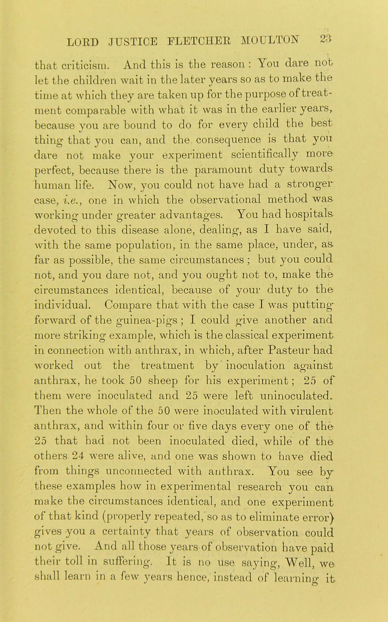 that criticism. And this is the reason : You dare not let the children wait in the later years so as to make the time at which they are taken up for the purpose of treat- ment comparable with what it was in the earlier years, because you are bound to do for every child the best thing' that you can, and the consequence is that you dar’e not make your experiment scientifically more perfect, because there is the paramount duty towards human life. Now, you could not have had a stronger case, i.e., one in which the observational method was- working under greater advantages. You had hospitals- devoted to this disease alone, dealing, as I have said, with the same population, in the same place, under, as- far as possible, the same circumstances ; but you could not, and you dare not, and you ought not to, make the circumstances identical, because of your duty to the individual. Compare that with the case I was putting* forward of the guinea-pigs ; I could give another and more striking example, which is the classical experiment in connection with anthrax, in which, after Pasteur had worked out the treatment by ’ inoculation against anthrax, he took 50 sheep for his experiment; 25 of them were inoculated and 25 were left uninoculated. Then the whole of the 50 were inoculated with virulent anthrax, and within four or five days every one of the 25 that had not been inoculated died, while of the others 24 were alive, and one was shown to have died from things unconnected with anthrax. You see by these examples how in experimental research you can make the circumstances identical, and one experiment of that kind (properly repeated,’so as to eliminate error) gives you a certainty that years of observation could not give. And all those years of observation have paid their toll in sufiering. It is no use saying, Well, we shall learn in a few years hence, instead of learning it