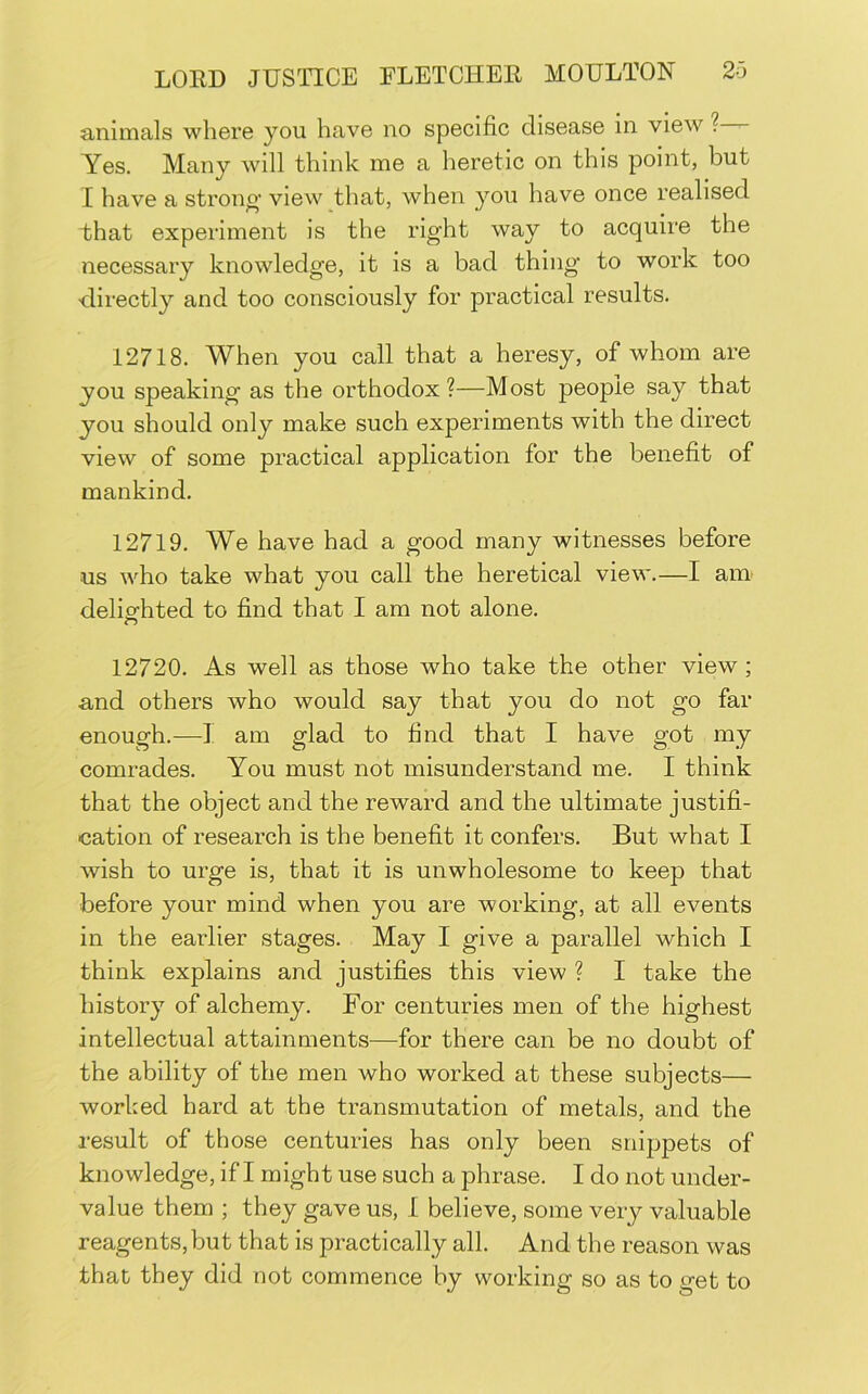 animals where you have no specific disease in view ? Yes, Many will think me a heretic on this point, but I have a strono' view that, when you have once realised that experiment is the right way to acquire the necessary knowledge, it is a bad thing to work too directly and too consciously for practical results. 12718. When you call that a heresy, of whom are you speaking as the orthodox?—Most people say that you should only make such experiments with the direct view of some practical application for the benefit of mankind. 12719, We have had a good many witnesses before us who take what you call the heretical view.—I am deliofhted to find that I am not alone. 12720. As well as those who take the other view; and others who would say that you do not go far enough.—I am glad to find that I have got my comrades. You must not misunderstand me. I think that the object and the reward and the ultimate justifi- cation of research is the benefit it confers. But what I wish to urge is, that it is unwholesome to keep that before your mind when you are working, at all events in the earlier stages. May I give a parallel which I think explains and justifies this view ? I take the history of alchemy. For centuries men of the highest intellectual attainments—for there can be no doubt of the ability of the men who worked at these subjects— worked hard at the transmutation of metals, and the result of those centuries has only been snippets of knowledge, if I might use such a phrase. I do not under- value them ; they gave us, I believe, some very valuable reagents,but that is practically all. And the reason was that they did not commence by working so as to get to