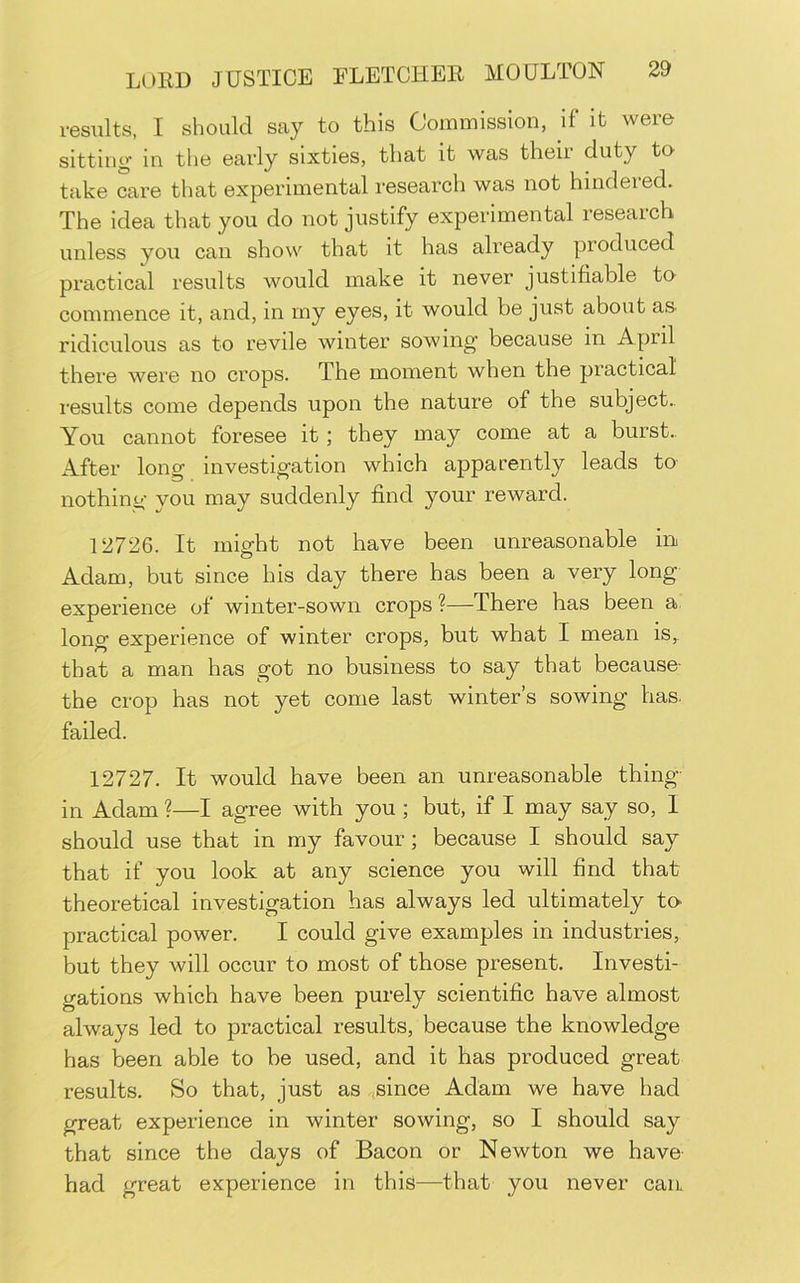 results, I should say to this Commission, if it were sitting in the early sixties, that it was their duty te take care that experimental research was not hindered. The idea that you do not justify experimental research unless you can show that it has already produced practical results would make it never justifiable to commence it, and, in my eyes, it would be just about aS' ridiculous as to revile winter sowing because in April there were no crops. The moment when the practical results come depends upon the nature of the subject.. You cannot foresee it; they may come at a burst.. After long investigation which apparently leads to- nothing you may suddenly find your reward. 12726. It might not have been unreasonable in Adam, but since his day there has been a very long experience of winter-sown crops ?—There has been a. long experience of winter crops, but what I mean is,, that a man has got no business to say that because- the crop has not yet come last winter’s sowing has. failed. 12727. It would have been an unreasonable thing- in Adam ?—I agree with you ; but, if I may say so, I should use that in my favour; because I should say that if you look at any science you will find that theoretical investigation has always led ultimately to practical power. I could give examples in industries, Wt they will occur to most of those present. Investi- gations which have been purely scientific have almost always led to practical results, because the knowledge has been able to be used, and it has produced great results. So that, just as .jsince Adam we have had great experience in winter sowing, so I should say that since the days of Bacon or Newton we have- had great experience in this—that you never can