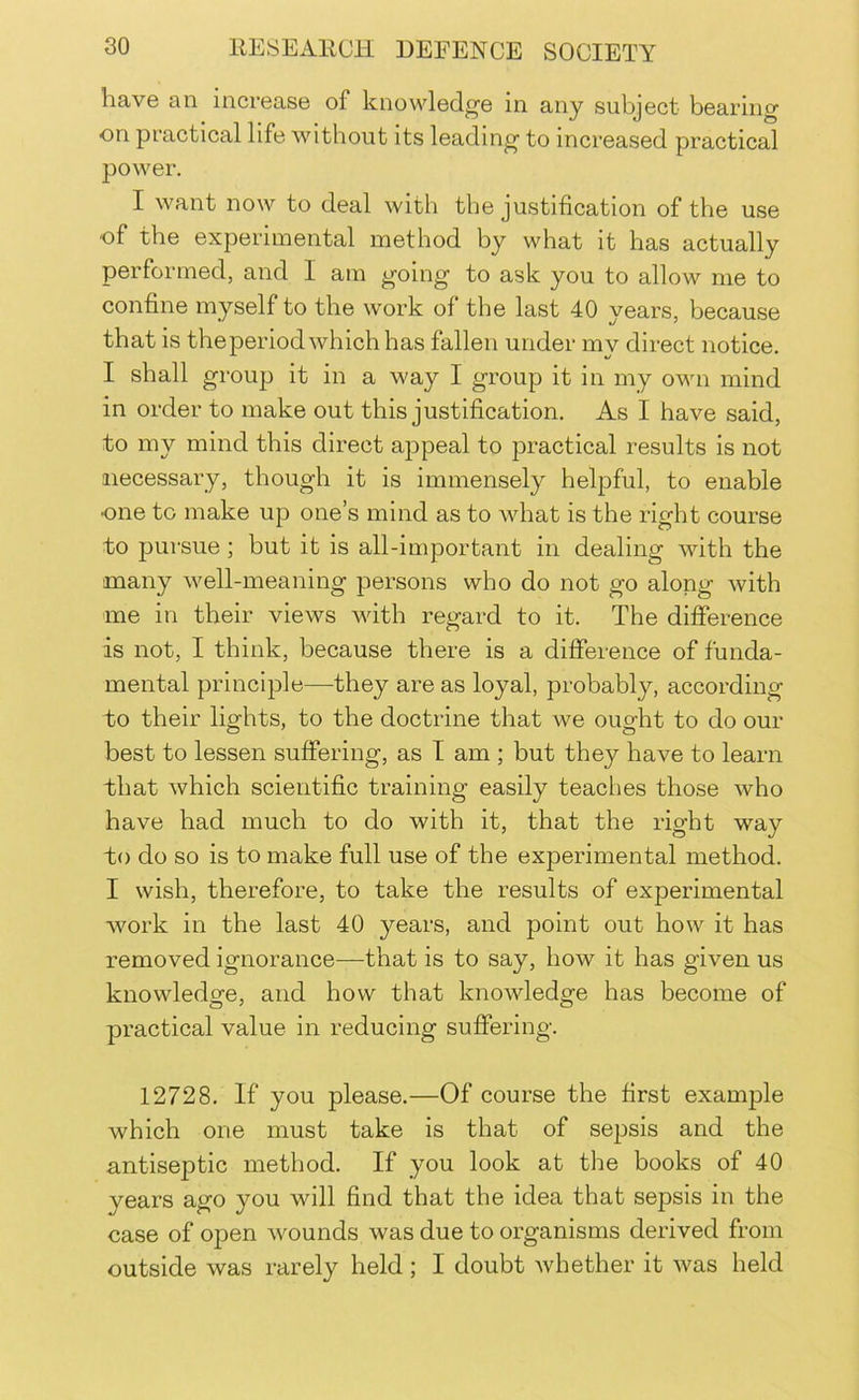have an increase of knowledge in any subject bearing on practical life without its leading to increased practical power. I want now to deal with the justification of the use of the experimental method by what it has actually performed, and I am going to ask you to allow me to confine myself to the work of the last 40 years, because that is the period which has fallen under my direct notice. I shall group it in a way I group it in my own mind in order to make out this justification. As I have said, to my mind this direct appeal to practical results is not necessary, though it is immensely helpful, to enable one to make up one’s mind as to what is the right course to pursue; but it is all-important in dealing with the many well-meaning persons who do not go along with me in their views with regard to it. The difference is not, I think, because there is a difference of funda- mental principle—they are as loyal, probably, according to their lights, to the doctrine that we ought to do our best to lessen suffering, as T am ; but they have to learn that which scientific training easily teaches those who have had much to do with it, that the right way to do so is to make full use of the experimental method. I wish, therefore, to take the results of experimental work in the last 40 years, and point out how it has removed ignorance—that is to say, how it has given us knowledge, and how that knowledge has become of practical value in reducing suffering. 12728. If you please.—Of course the first example which one must take is that of sepsis and the antiseptic method. If you look at the books of 40 years ago you will find that the idea that sepsis in the case of open wounds was due to organisms derived from outside was rarely held; I doubt whether it was held